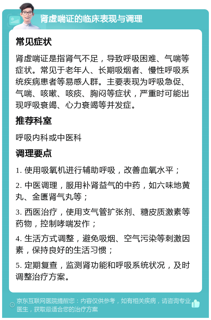 肾虚喘证的临床表现与调理 常见症状 肾虚喘证是指肾气不足，导致呼吸困难、气喘等症状。常见于老年人、长期吸烟者、慢性呼吸系统疾病患者等易感人群。主要表现为呼吸急促、气喘、咳嗽、咳痰、胸闷等症状，严重时可能出现呼吸衰竭、心力衰竭等并发症。 推荐科室 呼吸内科或中医科 调理要点 1. 使用吸氧机进行辅助呼吸，改善血氧水平； 2. 中医调理，服用补肾益气的中药，如六味地黄丸、金匮肾气丸等； 3. 西医治疗，使用支气管扩张剂、糖皮质激素等药物，控制哮喘发作； 4. 生活方式调整，避免吸烟、空气污染等刺激因素，保持良好的生活习惯； 5. 定期复查，监测肾功能和呼吸系统状况，及时调整治疗方案。