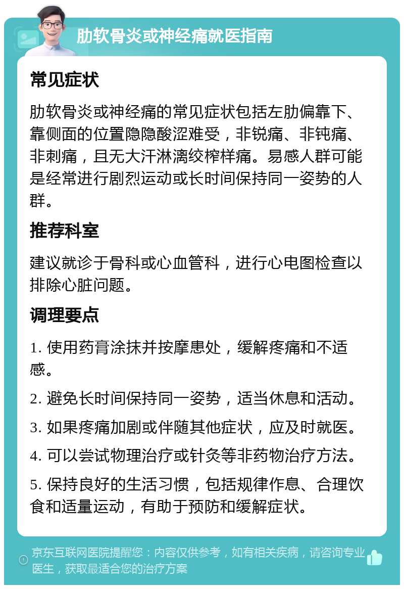 肋软骨炎或神经痛就医指南 常见症状 肋软骨炎或神经痛的常见症状包括左肋偏靠下、靠侧面的位置隐隐酸涩难受，非锐痛、非钝痛、非刺痛，且无大汗淋漓绞榨样痛。易感人群可能是经常进行剧烈运动或长时间保持同一姿势的人群。 推荐科室 建议就诊于骨科或心血管科，进行心电图检查以排除心脏问题。 调理要点 1. 使用药膏涂抹并按摩患处，缓解疼痛和不适感。 2. 避免长时间保持同一姿势，适当休息和活动。 3. 如果疼痛加剧或伴随其他症状，应及时就医。 4. 可以尝试物理治疗或针灸等非药物治疗方法。 5. 保持良好的生活习惯，包括规律作息、合理饮食和适量运动，有助于预防和缓解症状。