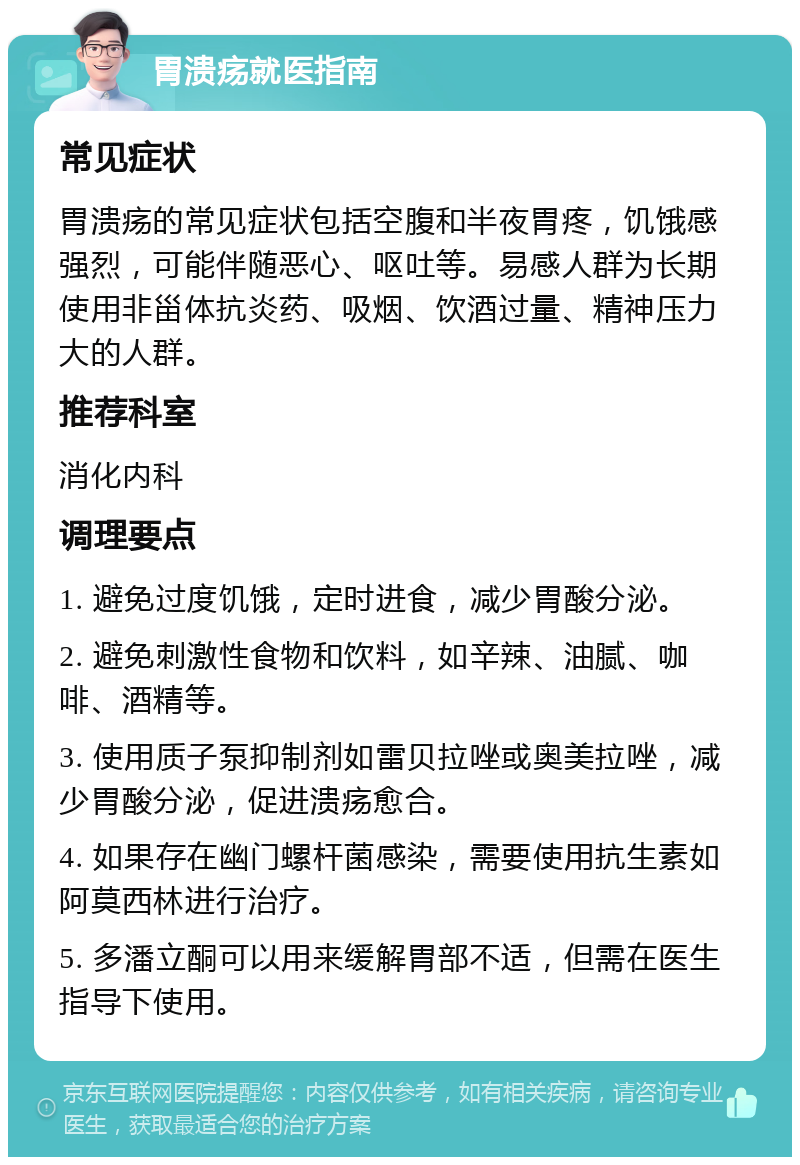 胃溃疡就医指南 常见症状 胃溃疡的常见症状包括空腹和半夜胃疼，饥饿感强烈，可能伴随恶心、呕吐等。易感人群为长期使用非甾体抗炎药、吸烟、饮酒过量、精神压力大的人群。 推荐科室 消化内科 调理要点 1. 避免过度饥饿，定时进食，减少胃酸分泌。 2. 避免刺激性食物和饮料，如辛辣、油腻、咖啡、酒精等。 3. 使用质子泵抑制剂如雷贝拉唑或奥美拉唑，减少胃酸分泌，促进溃疡愈合。 4. 如果存在幽门螺杆菌感染，需要使用抗生素如阿莫西林进行治疗。 5. 多潘立酮可以用来缓解胃部不适，但需在医生指导下使用。