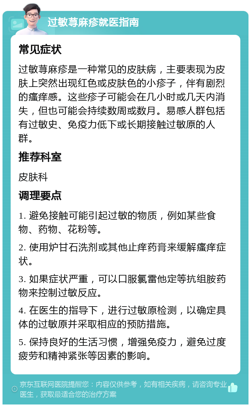 过敏荨麻疹就医指南 常见症状 过敏荨麻疹是一种常见的皮肤病，主要表现为皮肤上突然出现红色或皮肤色的小疹子，伴有剧烈的瘙痒感。这些疹子可能会在几小时或几天内消失，但也可能会持续数周或数月。易感人群包括有过敏史、免疫力低下或长期接触过敏原的人群。 推荐科室 皮肤科 调理要点 1. 避免接触可能引起过敏的物质，例如某些食物、药物、花粉等。 2. 使用炉甘石洗剂或其他止痒药膏来缓解瘙痒症状。 3. 如果症状严重，可以口服氯雷他定等抗组胺药物来控制过敏反应。 4. 在医生的指导下，进行过敏原检测，以确定具体的过敏原并采取相应的预防措施。 5. 保持良好的生活习惯，增强免疫力，避免过度疲劳和精神紧张等因素的影响。