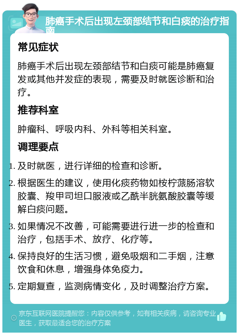 肺癌手术后出现左颈部结节和白痰的治疗指南 常见症状 肺癌手术后出现左颈部结节和白痰可能是肺癌复发或其他并发症的表现，需要及时就医诊断和治疗。 推荐科室 肿瘤科、呼吸内科、外科等相关科室。 调理要点 及时就医，进行详细的检查和诊断。 根据医生的建议，使用化痰药物如桉柠蒎肠溶软胶囊、羧甲司坦口服液或乙酰半胱氨酸胶囊等缓解白痰问题。 如果情况不改善，可能需要进行进一步的检查和治疗，包括手术、放疗、化疗等。 保持良好的生活习惯，避免吸烟和二手烟，注意饮食和休息，增强身体免疫力。 定期复查，监测病情变化，及时调整治疗方案。