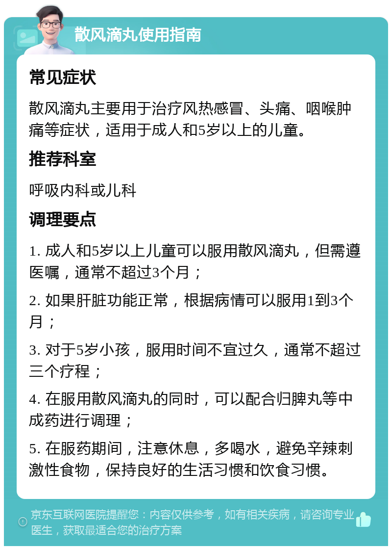 散风滴丸使用指南 常见症状 散风滴丸主要用于治疗风热感冒、头痛、咽喉肿痛等症状，适用于成人和5岁以上的儿童。 推荐科室 呼吸内科或儿科 调理要点 1. 成人和5岁以上儿童可以服用散风滴丸，但需遵医嘱，通常不超过3个月； 2. 如果肝脏功能正常，根据病情可以服用1到3个月； 3. 对于5岁小孩，服用时间不宜过久，通常不超过三个疗程； 4. 在服用散风滴丸的同时，可以配合归脾丸等中成药进行调理； 5. 在服药期间，注意休息，多喝水，避免辛辣刺激性食物，保持良好的生活习惯和饮食习惯。