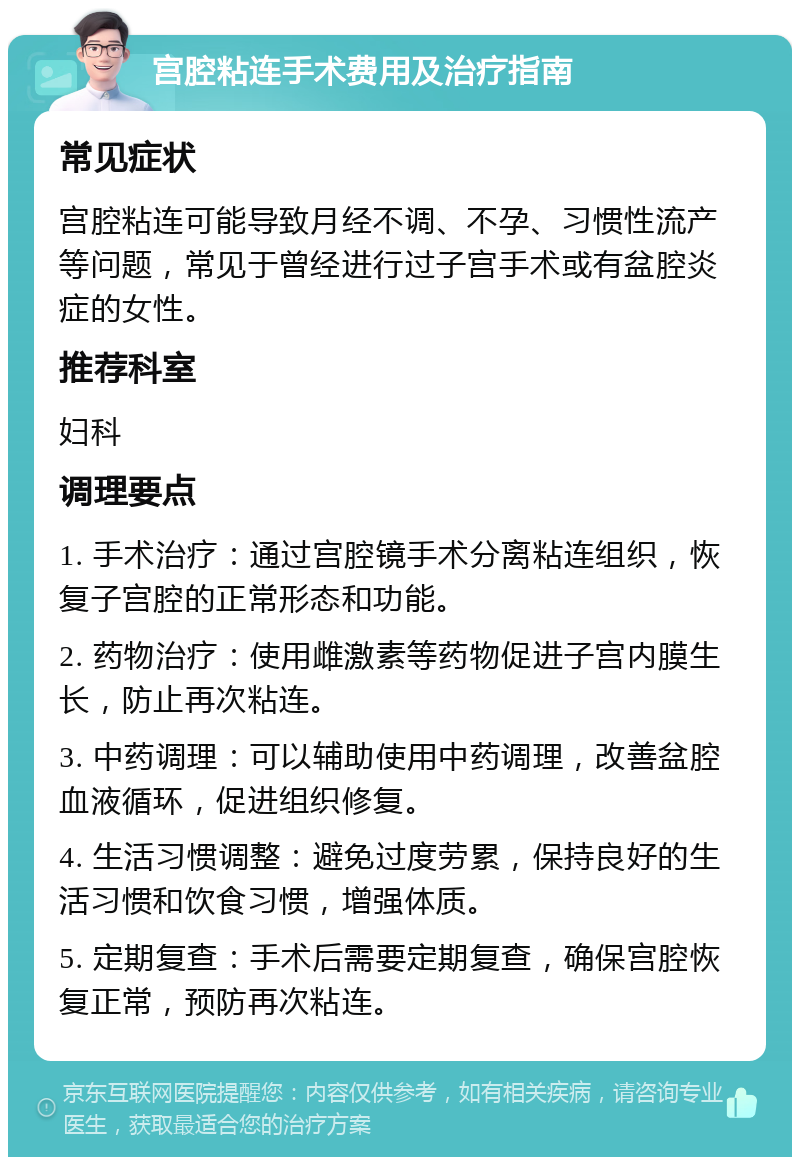 宫腔粘连手术费用及治疗指南 常见症状 宫腔粘连可能导致月经不调、不孕、习惯性流产等问题，常见于曾经进行过子宫手术或有盆腔炎症的女性。 推荐科室 妇科 调理要点 1. 手术治疗：通过宫腔镜手术分离粘连组织，恢复子宫腔的正常形态和功能。 2. 药物治疗：使用雌激素等药物促进子宫内膜生长，防止再次粘连。 3. 中药调理：可以辅助使用中药调理，改善盆腔血液循环，促进组织修复。 4. 生活习惯调整：避免过度劳累，保持良好的生活习惯和饮食习惯，增强体质。 5. 定期复查：手术后需要定期复查，确保宫腔恢复正常，预防再次粘连。