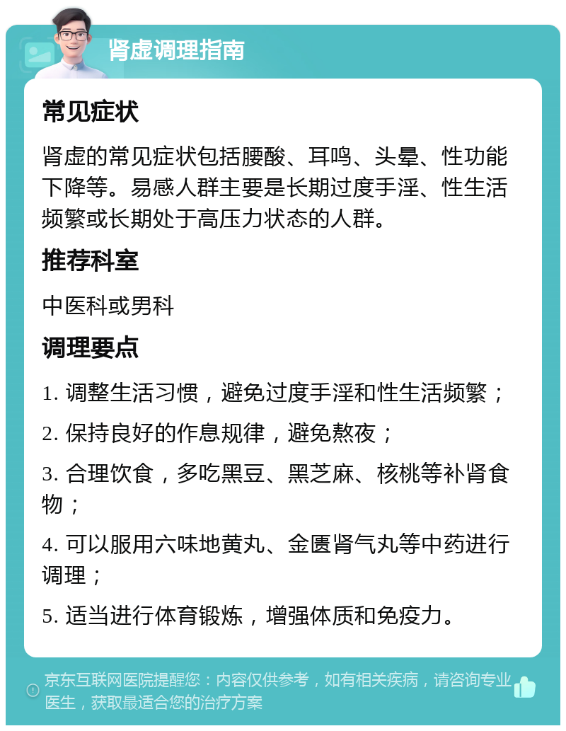 肾虚调理指南 常见症状 肾虚的常见症状包括腰酸、耳鸣、头晕、性功能下降等。易感人群主要是长期过度手淫、性生活频繁或长期处于高压力状态的人群。 推荐科室 中医科或男科 调理要点 1. 调整生活习惯，避免过度手淫和性生活频繁； 2. 保持良好的作息规律，避免熬夜； 3. 合理饮食，多吃黑豆、黑芝麻、核桃等补肾食物； 4. 可以服用六味地黄丸、金匮肾气丸等中药进行调理； 5. 适当进行体育锻炼，增强体质和免疫力。