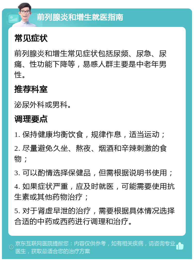 前列腺炎和增生就医指南 常见症状 前列腺炎和增生常见症状包括尿频、尿急、尿痛、性功能下降等，易感人群主要是中老年男性。 推荐科室 泌尿外科或男科。 调理要点 1. 保持健康均衡饮食，规律作息，适当运动； 2. 尽量避免久坐、熬夜、烟酒和辛辣刺激的食物； 3. 可以酌情选择保健品，但需根据说明书使用； 4. 如果症状严重，应及时就医，可能需要使用抗生素或其他药物治疗； 5. 对于肾虚早泄的治疗，需要根据具体情况选择合适的中药或西药进行调理和治疗。