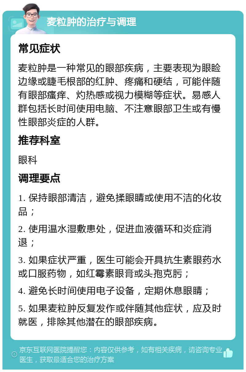 麦粒肿的治疗与调理 常见症状 麦粒肿是一种常见的眼部疾病，主要表现为眼睑边缘或睫毛根部的红肿、疼痛和硬结，可能伴随有眼部瘙痒、灼热感或视力模糊等症状。易感人群包括长时间使用电脑、不注意眼部卫生或有慢性眼部炎症的人群。 推荐科室 眼科 调理要点 1. 保持眼部清洁，避免揉眼睛或使用不洁的化妆品； 2. 使用温水湿敷患处，促进血液循环和炎症消退； 3. 如果症状严重，医生可能会开具抗生素眼药水或口服药物，如红霉素眼膏或头孢克肟； 4. 避免长时间使用电子设备，定期休息眼睛； 5. 如果麦粒肿反复发作或伴随其他症状，应及时就医，排除其他潜在的眼部疾病。