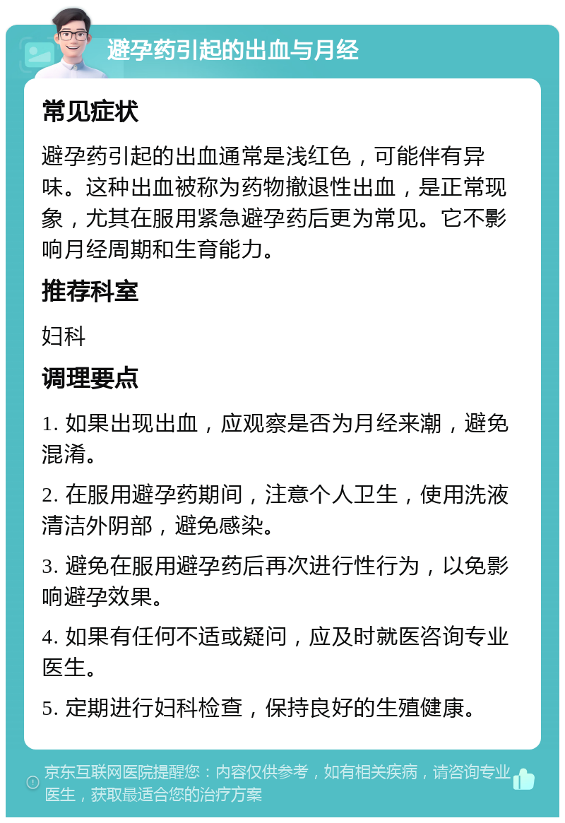 避孕药引起的出血与月经 常见症状 避孕药引起的出血通常是浅红色，可能伴有异味。这种出血被称为药物撤退性出血，是正常现象，尤其在服用紧急避孕药后更为常见。它不影响月经周期和生育能力。 推荐科室 妇科 调理要点 1. 如果出现出血，应观察是否为月经来潮，避免混淆。 2. 在服用避孕药期间，注意个人卫生，使用洗液清洁外阴部，避免感染。 3. 避免在服用避孕药后再次进行性行为，以免影响避孕效果。 4. 如果有任何不适或疑问，应及时就医咨询专业医生。 5. 定期进行妇科检查，保持良好的生殖健康。