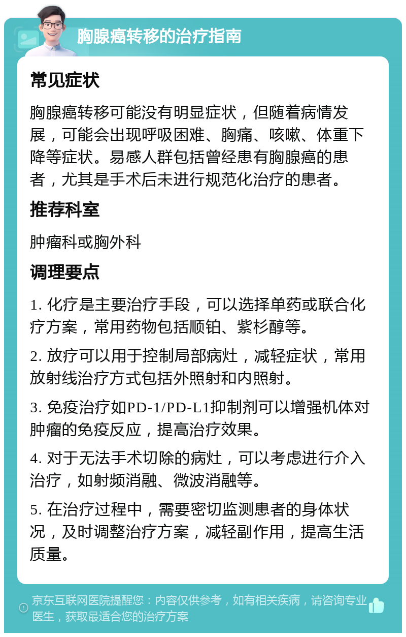 胸腺癌转移的治疗指南 常见症状 胸腺癌转移可能没有明显症状，但随着病情发展，可能会出现呼吸困难、胸痛、咳嗽、体重下降等症状。易感人群包括曾经患有胸腺癌的患者，尤其是手术后未进行规范化治疗的患者。 推荐科室 肿瘤科或胸外科 调理要点 1. 化疗是主要治疗手段，可以选择单药或联合化疗方案，常用药物包括顺铂、紫杉醇等。 2. 放疗可以用于控制局部病灶，减轻症状，常用放射线治疗方式包括外照射和内照射。 3. 免疫治疗如PD-1/PD-L1抑制剂可以增强机体对肿瘤的免疫反应，提高治疗效果。 4. 对于无法手术切除的病灶，可以考虑进行介入治疗，如射频消融、微波消融等。 5. 在治疗过程中，需要密切监测患者的身体状况，及时调整治疗方案，减轻副作用，提高生活质量。