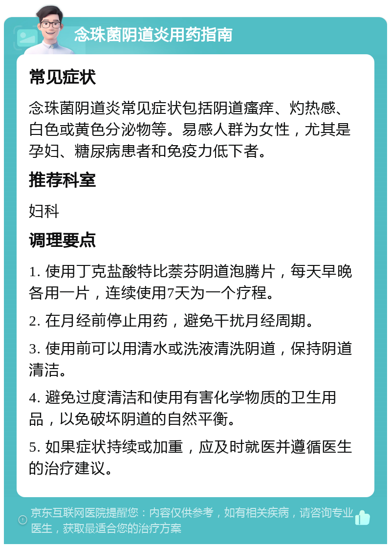 念珠菌阴道炎用药指南 常见症状 念珠菌阴道炎常见症状包括阴道瘙痒、灼热感、白色或黄色分泌物等。易感人群为女性，尤其是孕妇、糖尿病患者和免疫力低下者。 推荐科室 妇科 调理要点 1. 使用丁克盐酸特比萘芬阴道泡腾片，每天早晚各用一片，连续使用7天为一个疗程。 2. 在月经前停止用药，避免干扰月经周期。 3. 使用前可以用清水或洗液清洗阴道，保持阴道清洁。 4. 避免过度清洁和使用有害化学物质的卫生用品，以免破坏阴道的自然平衡。 5. 如果症状持续或加重，应及时就医并遵循医生的治疗建议。