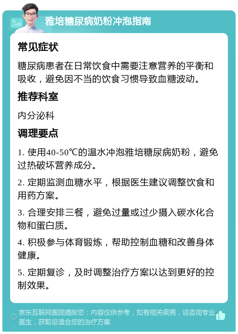 雅培糖尿病奶粉冲泡指南 常见症状 糖尿病患者在日常饮食中需要注意营养的平衡和吸收，避免因不当的饮食习惯导致血糖波动。 推荐科室 内分泌科 调理要点 1. 使用40-50℃的温水冲泡雅培糖尿病奶粉，避免过热破坏营养成分。 2. 定期监测血糖水平，根据医生建议调整饮食和用药方案。 3. 合理安排三餐，避免过量或过少摄入碳水化合物和蛋白质。 4. 积极参与体育锻炼，帮助控制血糖和改善身体健康。 5. 定期复诊，及时调整治疗方案以达到更好的控制效果。