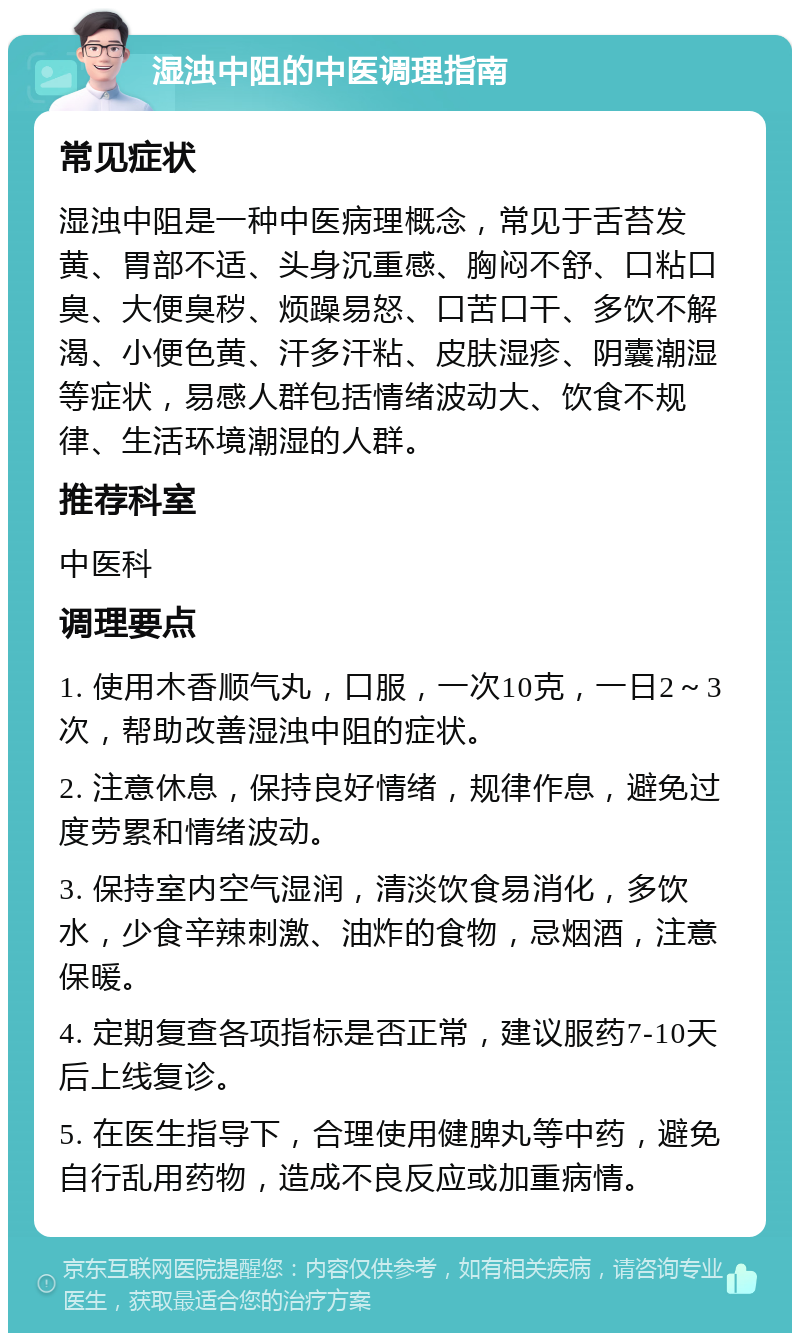 湿浊中阻的中医调理指南 常见症状 湿浊中阻是一种中医病理概念，常见于舌苔发黄、胃部不适、头身沉重感、胸闷不舒、口粘口臭、大便臭秽、烦躁易怒、口苦口干、多饮不解渴、小便色黄、汗多汗粘、皮肤湿疹、阴囊潮湿等症状，易感人群包括情绪波动大、饮食不规律、生活环境潮湿的人群。 推荐科室 中医科 调理要点 1. 使用木香顺气丸，口服，一次10克，一日2～3次，帮助改善湿浊中阻的症状。 2. 注意休息，保持良好情绪，规律作息，避免过度劳累和情绪波动。 3. 保持室内空气湿润，清淡饮食易消化，多饮水，少食辛辣刺激、油炸的食物，忌烟酒，注意保暖。 4. 定期复查各项指标是否正常，建议服药7-10天后上线复诊。 5. 在医生指导下，合理使用健脾丸等中药，避免自行乱用药物，造成不良反应或加重病情。