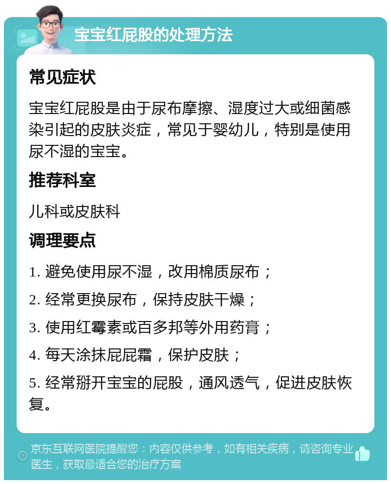 宝宝红屁股的处理方法 常见症状 宝宝红屁股是由于尿布摩擦、湿度过大或细菌感染引起的皮肤炎症，常见于婴幼儿，特别是使用尿不湿的宝宝。 推荐科室 儿科或皮肤科 调理要点 1. 避免使用尿不湿，改用棉质尿布； 2. 经常更换尿布，保持皮肤干燥； 3. 使用红霉素或百多邦等外用药膏； 4. 每天涂抹屁屁霜，保护皮肤； 5. 经常掰开宝宝的屁股，通风透气，促进皮肤恢复。