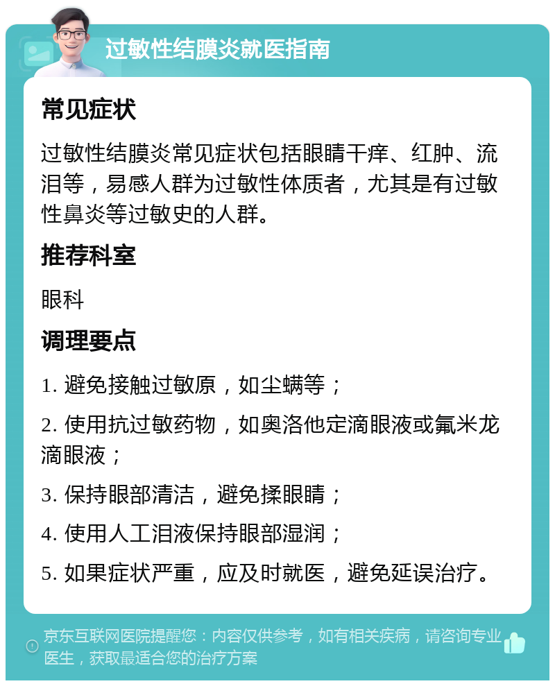 过敏性结膜炎就医指南 常见症状 过敏性结膜炎常见症状包括眼睛干痒、红肿、流泪等，易感人群为过敏性体质者，尤其是有过敏性鼻炎等过敏史的人群。 推荐科室 眼科 调理要点 1. 避免接触过敏原，如尘螨等； 2. 使用抗过敏药物，如奥洛他定滴眼液或氟米龙滴眼液； 3. 保持眼部清洁，避免揉眼睛； 4. 使用人工泪液保持眼部湿润； 5. 如果症状严重，应及时就医，避免延误治疗。