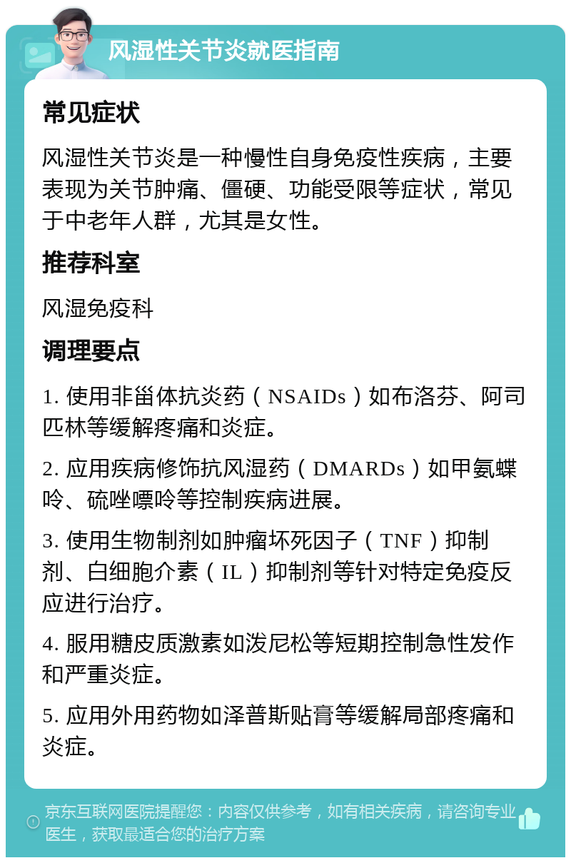 风湿性关节炎就医指南 常见症状 风湿性关节炎是一种慢性自身免疫性疾病，主要表现为关节肿痛、僵硬、功能受限等症状，常见于中老年人群，尤其是女性。 推荐科室 风湿免疫科 调理要点 1. 使用非甾体抗炎药（NSAIDs）如布洛芬、阿司匹林等缓解疼痛和炎症。 2. 应用疾病修饰抗风湿药（DMARDs）如甲氨蝶呤、硫唑嘌呤等控制疾病进展。 3. 使用生物制剂如肿瘤坏死因子（TNF）抑制剂、白细胞介素（IL）抑制剂等针对特定免疫反应进行治疗。 4. 服用糖皮质激素如泼尼松等短期控制急性发作和严重炎症。 5. 应用外用药物如泽普斯贴膏等缓解局部疼痛和炎症。