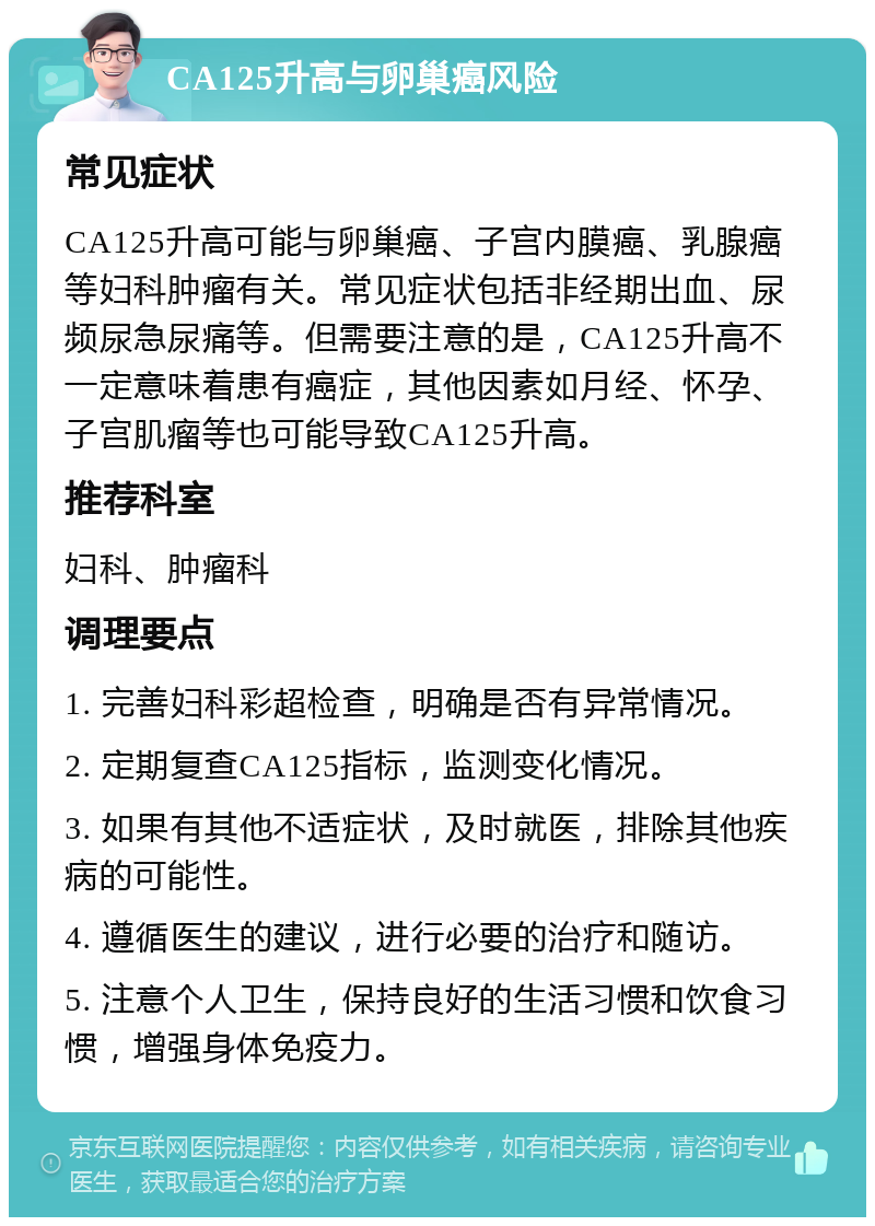 CA125升高与卵巢癌风险 常见症状 CA125升高可能与卵巢癌、子宫内膜癌、乳腺癌等妇科肿瘤有关。常见症状包括非经期出血、尿频尿急尿痛等。但需要注意的是，CA125升高不一定意味着患有癌症，其他因素如月经、怀孕、子宫肌瘤等也可能导致CA125升高。 推荐科室 妇科、肿瘤科 调理要点 1. 完善妇科彩超检查，明确是否有异常情况。 2. 定期复查CA125指标，监测变化情况。 3. 如果有其他不适症状，及时就医，排除其他疾病的可能性。 4. 遵循医生的建议，进行必要的治疗和随访。 5. 注意个人卫生，保持良好的生活习惯和饮食习惯，增强身体免疫力。