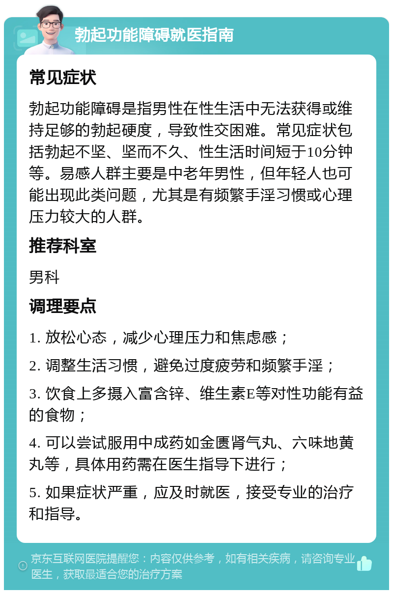 勃起功能障碍就医指南 常见症状 勃起功能障碍是指男性在性生活中无法获得或维持足够的勃起硬度，导致性交困难。常见症状包括勃起不坚、坚而不久、性生活时间短于10分钟等。易感人群主要是中老年男性，但年轻人也可能出现此类问题，尤其是有频繁手淫习惯或心理压力较大的人群。 推荐科室 男科 调理要点 1. 放松心态，减少心理压力和焦虑感； 2. 调整生活习惯，避免过度疲劳和频繁手淫； 3. 饮食上多摄入富含锌、维生素E等对性功能有益的食物； 4. 可以尝试服用中成药如金匮肾气丸、六味地黄丸等，具体用药需在医生指导下进行； 5. 如果症状严重，应及时就医，接受专业的治疗和指导。