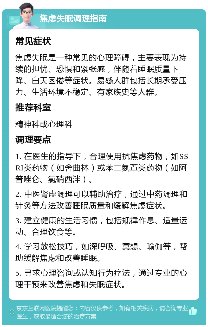 焦虑失眠调理指南 常见症状 焦虑失眠是一种常见的心理障碍，主要表现为持续的担忧、恐惧和紧张感，伴随着睡眠质量下降、白天困倦等症状。易感人群包括长期承受压力、生活环境不稳定、有家族史等人群。 推荐科室 精神科或心理科 调理要点 1. 在医生的指导下，合理使用抗焦虑药物，如SSRI类药物（如舍曲林）或苯二氮䓬类药物（如阿普唑仑、氯硝西泮）。 2. 中医肾虚调理可以辅助治疗，通过中药调理和针灸等方法改善睡眠质量和缓解焦虑症状。 3. 建立健康的生活习惯，包括规律作息、适量运动、合理饮食等。 4. 学习放松技巧，如深呼吸、冥想、瑜伽等，帮助缓解焦虑和改善睡眠。 5. 寻求心理咨询或认知行为疗法，通过专业的心理干预来改善焦虑和失眠症状。