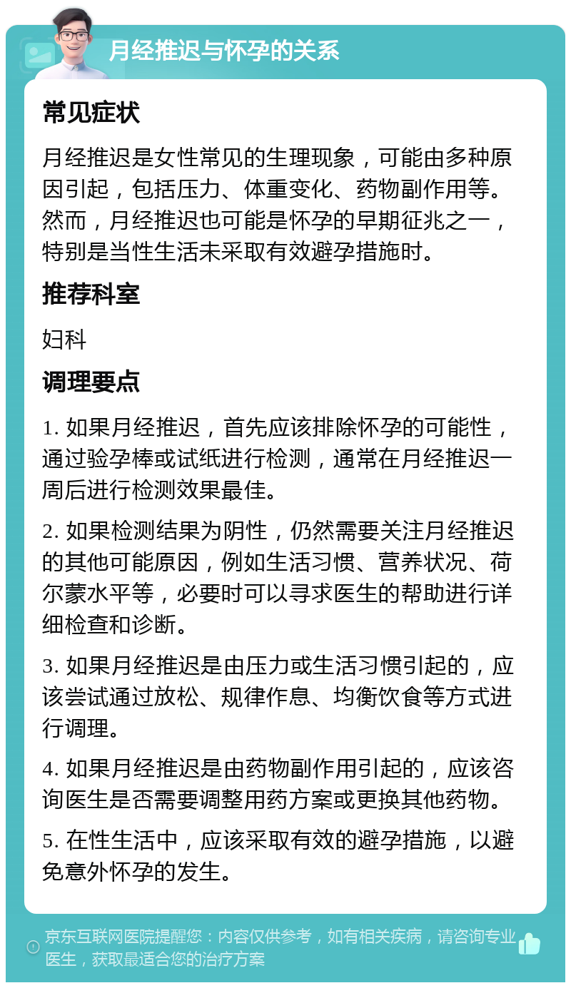 月经推迟与怀孕的关系 常见症状 月经推迟是女性常见的生理现象，可能由多种原因引起，包括压力、体重变化、药物副作用等。然而，月经推迟也可能是怀孕的早期征兆之一，特别是当性生活未采取有效避孕措施时。 推荐科室 妇科 调理要点 1. 如果月经推迟，首先应该排除怀孕的可能性，通过验孕棒或试纸进行检测，通常在月经推迟一周后进行检测效果最佳。 2. 如果检测结果为阴性，仍然需要关注月经推迟的其他可能原因，例如生活习惯、营养状况、荷尔蒙水平等，必要时可以寻求医生的帮助进行详细检查和诊断。 3. 如果月经推迟是由压力或生活习惯引起的，应该尝试通过放松、规律作息、均衡饮食等方式进行调理。 4. 如果月经推迟是由药物副作用引起的，应该咨询医生是否需要调整用药方案或更换其他药物。 5. 在性生活中，应该采取有效的避孕措施，以避免意外怀孕的发生。