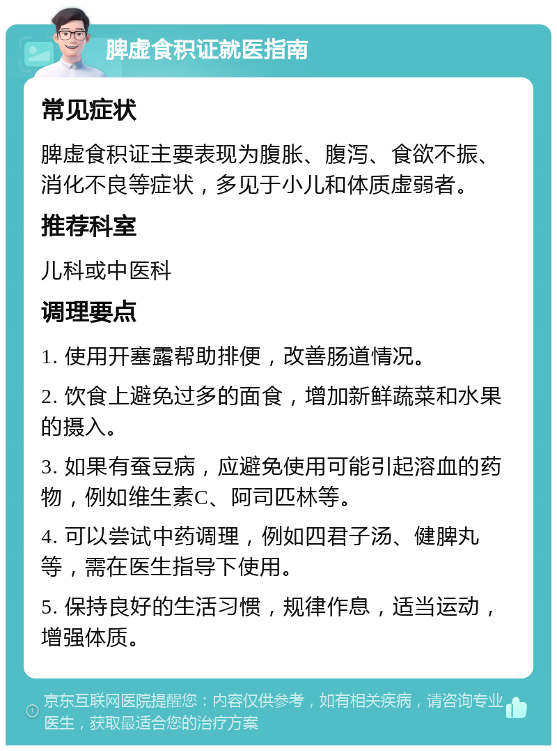 脾虚食积证就医指南 常见症状 脾虚食积证主要表现为腹胀、腹泻、食欲不振、消化不良等症状，多见于小儿和体质虚弱者。 推荐科室 儿科或中医科 调理要点 1. 使用开塞露帮助排便，改善肠道情况。 2. 饮食上避免过多的面食，增加新鲜蔬菜和水果的摄入。 3. 如果有蚕豆病，应避免使用可能引起溶血的药物，例如维生素C、阿司匹林等。 4. 可以尝试中药调理，例如四君子汤、健脾丸等，需在医生指导下使用。 5. 保持良好的生活习惯，规律作息，适当运动，增强体质。