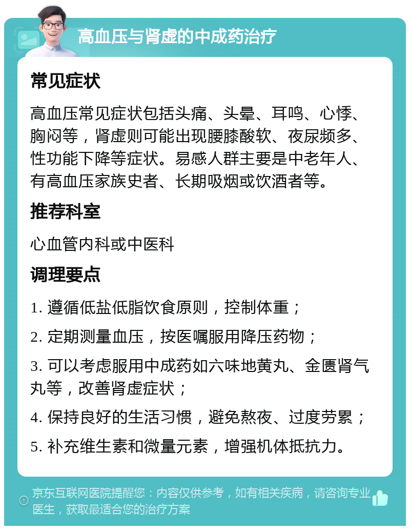 高血压与肾虚的中成药治疗 常见症状 高血压常见症状包括头痛、头晕、耳鸣、心悸、胸闷等，肾虚则可能出现腰膝酸软、夜尿频多、性功能下降等症状。易感人群主要是中老年人、有高血压家族史者、长期吸烟或饮酒者等。 推荐科室 心血管内科或中医科 调理要点 1. 遵循低盐低脂饮食原则，控制体重； 2. 定期测量血压，按医嘱服用降压药物； 3. 可以考虑服用中成药如六味地黄丸、金匮肾气丸等，改善肾虚症状； 4. 保持良好的生活习惯，避免熬夜、过度劳累； 5. 补充维生素和微量元素，增强机体抵抗力。