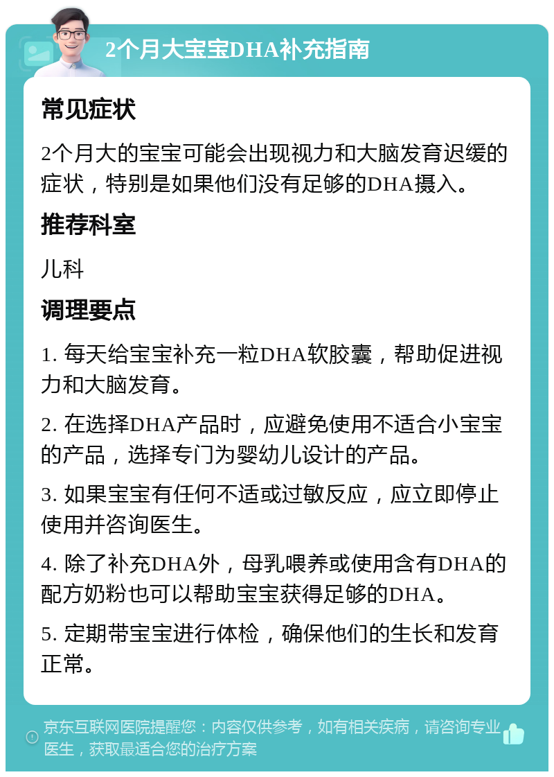 2个月大宝宝DHA补充指南 常见症状 2个月大的宝宝可能会出现视力和大脑发育迟缓的症状，特别是如果他们没有足够的DHA摄入。 推荐科室 儿科 调理要点 1. 每天给宝宝补充一粒DHA软胶囊，帮助促进视力和大脑发育。 2. 在选择DHA产品时，应避免使用不适合小宝宝的产品，选择专门为婴幼儿设计的产品。 3. 如果宝宝有任何不适或过敏反应，应立即停止使用并咨询医生。 4. 除了补充DHA外，母乳喂养或使用含有DHA的配方奶粉也可以帮助宝宝获得足够的DHA。 5. 定期带宝宝进行体检，确保他们的生长和发育正常。