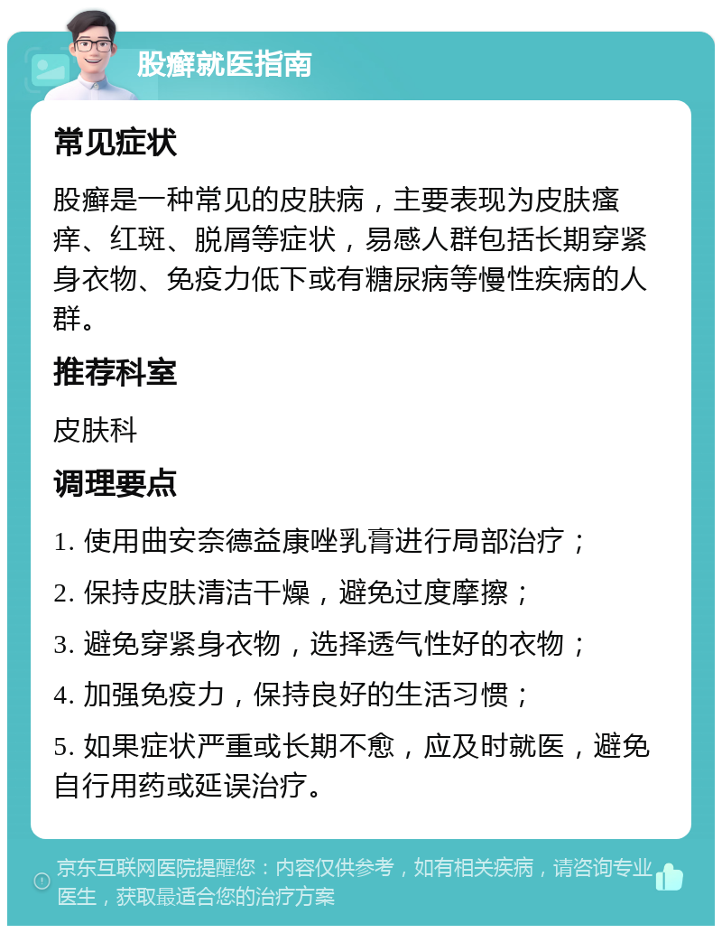 股癣就医指南 常见症状 股癣是一种常见的皮肤病，主要表现为皮肤瘙痒、红斑、脱屑等症状，易感人群包括长期穿紧身衣物、免疫力低下或有糖尿病等慢性疾病的人群。 推荐科室 皮肤科 调理要点 1. 使用曲安奈德益康唑乳膏进行局部治疗； 2. 保持皮肤清洁干燥，避免过度摩擦； 3. 避免穿紧身衣物，选择透气性好的衣物； 4. 加强免疫力，保持良好的生活习惯； 5. 如果症状严重或长期不愈，应及时就医，避免自行用药或延误治疗。