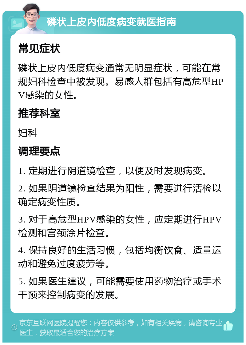 磷状上皮内低度病变就医指南 常见症状 磷状上皮内低度病变通常无明显症状，可能在常规妇科检查中被发现。易感人群包括有高危型HPV感染的女性。 推荐科室 妇科 调理要点 1. 定期进行阴道镜检查，以便及时发现病变。 2. 如果阴道镜检查结果为阳性，需要进行活检以确定病变性质。 3. 对于高危型HPV感染的女性，应定期进行HPV检测和宫颈涂片检查。 4. 保持良好的生活习惯，包括均衡饮食、适量运动和避免过度疲劳等。 5. 如果医生建议，可能需要使用药物治疗或手术干预来控制病变的发展。