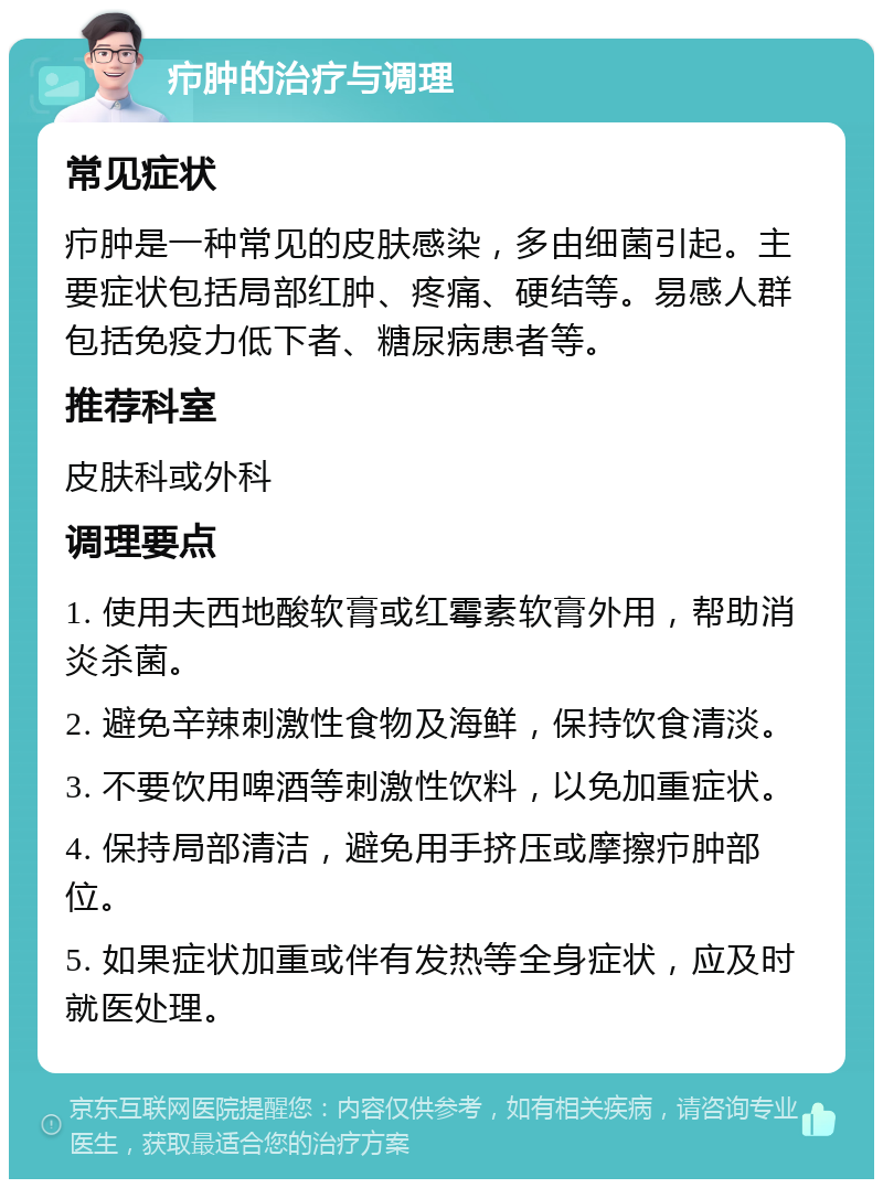 疖肿的治疗与调理 常见症状 疖肿是一种常见的皮肤感染，多由细菌引起。主要症状包括局部红肿、疼痛、硬结等。易感人群包括免疫力低下者、糖尿病患者等。 推荐科室 皮肤科或外科 调理要点 1. 使用夫西地酸软膏或红霉素软膏外用，帮助消炎杀菌。 2. 避免辛辣刺激性食物及海鲜，保持饮食清淡。 3. 不要饮用啤酒等刺激性饮料，以免加重症状。 4. 保持局部清洁，避免用手挤压或摩擦疖肿部位。 5. 如果症状加重或伴有发热等全身症状，应及时就医处理。