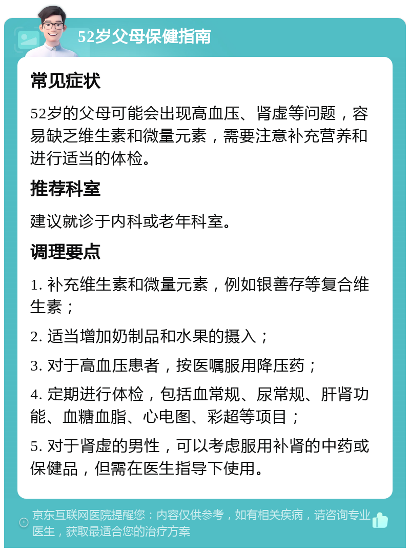 52岁父母保健指南 常见症状 52岁的父母可能会出现高血压、肾虚等问题，容易缺乏维生素和微量元素，需要注意补充营养和进行适当的体检。 推荐科室 建议就诊于内科或老年科室。 调理要点 1. 补充维生素和微量元素，例如银善存等复合维生素； 2. 适当增加奶制品和水果的摄入； 3. 对于高血压患者，按医嘱服用降压药； 4. 定期进行体检，包括血常规、尿常规、肝肾功能、血糖血脂、心电图、彩超等项目； 5. 对于肾虚的男性，可以考虑服用补肾的中药或保健品，但需在医生指导下使用。