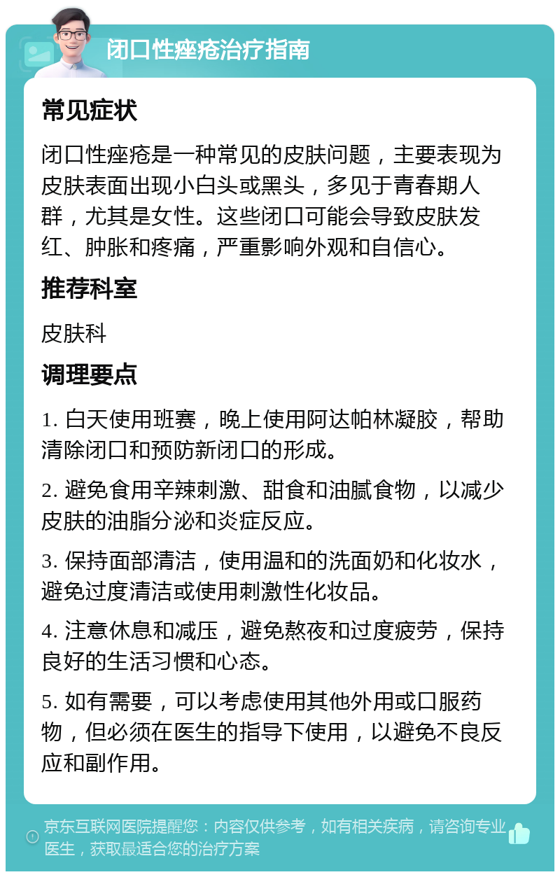 闭口性痤疮治疗指南 常见症状 闭口性痤疮是一种常见的皮肤问题，主要表现为皮肤表面出现小白头或黑头，多见于青春期人群，尤其是女性。这些闭口可能会导致皮肤发红、肿胀和疼痛，严重影响外观和自信心。 推荐科室 皮肤科 调理要点 1. 白天使用班赛，晚上使用阿达帕林凝胶，帮助清除闭口和预防新闭口的形成。 2. 避免食用辛辣刺激、甜食和油腻食物，以减少皮肤的油脂分泌和炎症反应。 3. 保持面部清洁，使用温和的洗面奶和化妆水，避免过度清洁或使用刺激性化妆品。 4. 注意休息和减压，避免熬夜和过度疲劳，保持良好的生活习惯和心态。 5. 如有需要，可以考虑使用其他外用或口服药物，但必须在医生的指导下使用，以避免不良反应和副作用。