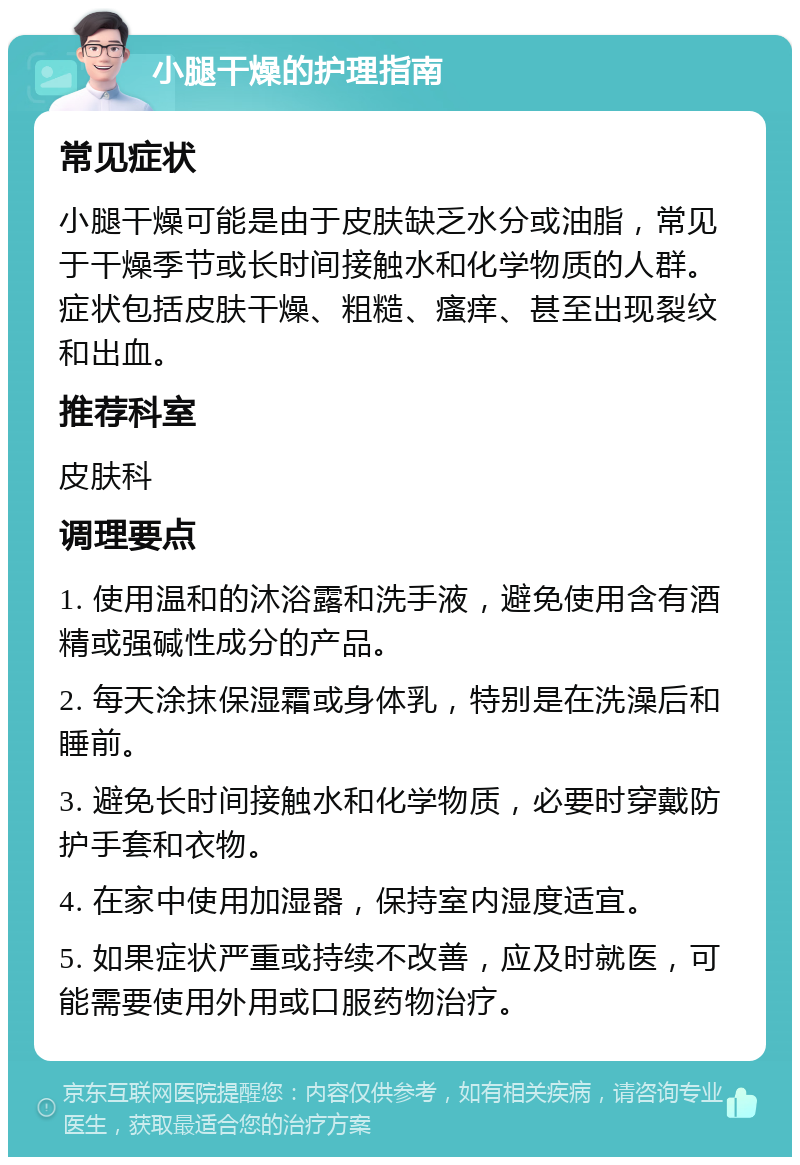 小腿干燥的护理指南 常见症状 小腿干燥可能是由于皮肤缺乏水分或油脂，常见于干燥季节或长时间接触水和化学物质的人群。症状包括皮肤干燥、粗糙、瘙痒、甚至出现裂纹和出血。 推荐科室 皮肤科 调理要点 1. 使用温和的沐浴露和洗手液，避免使用含有酒精或强碱性成分的产品。 2. 每天涂抹保湿霜或身体乳，特别是在洗澡后和睡前。 3. 避免长时间接触水和化学物质，必要时穿戴防护手套和衣物。 4. 在家中使用加湿器，保持室内湿度适宜。 5. 如果症状严重或持续不改善，应及时就医，可能需要使用外用或口服药物治疗。