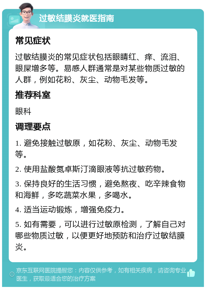 过敏结膜炎就医指南 常见症状 过敏结膜炎的常见症状包括眼睛红、痒、流泪、眼屎增多等。易感人群通常是对某些物质过敏的人群，例如花粉、灰尘、动物毛发等。 推荐科室 眼科 调理要点 1. 避免接触过敏原，如花粉、灰尘、动物毛发等。 2. 使用盐酸氮卓斯汀滴眼液等抗过敏药物。 3. 保持良好的生活习惯，避免熬夜、吃辛辣食物和海鲜，多吃蔬菜水果，多喝水。 4. 适当运动锻炼，增强免疫力。 5. 如有需要，可以进行过敏原检测，了解自己对哪些物质过敏，以便更好地预防和治疗过敏结膜炎。