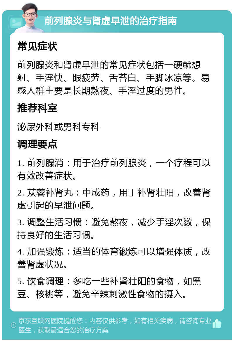 前列腺炎与肾虚早泄的治疗指南 常见症状 前列腺炎和肾虚早泄的常见症状包括一硬就想射、手淫快、眼疲劳、舌苔白、手脚冰凉等。易感人群主要是长期熬夜、手淫过度的男性。 推荐科室 泌尿外科或男科专科 调理要点 1. 前列腺消：用于治疗前列腺炎，一个疗程可以有效改善症状。 2. 苁蓉补肾丸：中成药，用于补肾壮阳，改善肾虚引起的早泄问题。 3. 调整生活习惯：避免熬夜，减少手淫次数，保持良好的生活习惯。 4. 加强锻炼：适当的体育锻炼可以增强体质，改善肾虚状况。 5. 饮食调理：多吃一些补肾壮阳的食物，如黑豆、核桃等，避免辛辣刺激性食物的摄入。