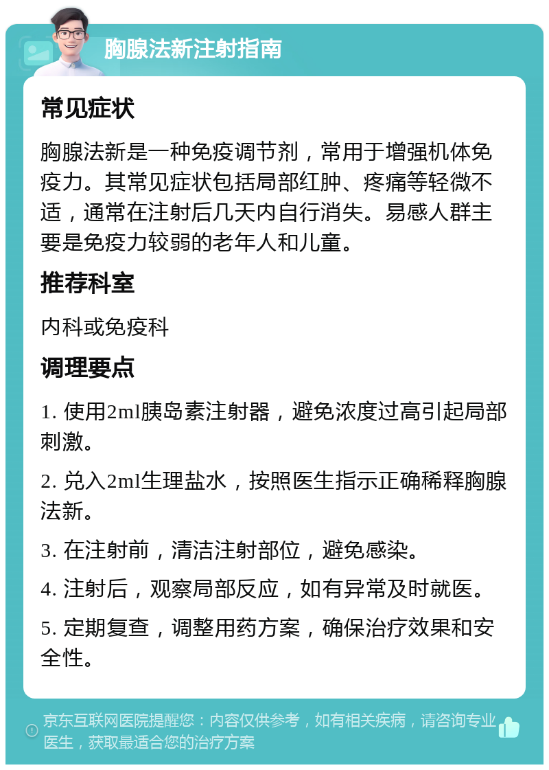 胸腺法新注射指南 常见症状 胸腺法新是一种免疫调节剂，常用于增强机体免疫力。其常见症状包括局部红肿、疼痛等轻微不适，通常在注射后几天内自行消失。易感人群主要是免疫力较弱的老年人和儿童。 推荐科室 内科或免疫科 调理要点 1. 使用2ml胰岛素注射器，避免浓度过高引起局部刺激。 2. 兑入2ml生理盐水，按照医生指示正确稀释胸腺法新。 3. 在注射前，清洁注射部位，避免感染。 4. 注射后，观察局部反应，如有异常及时就医。 5. 定期复查，调整用药方案，确保治疗效果和安全性。