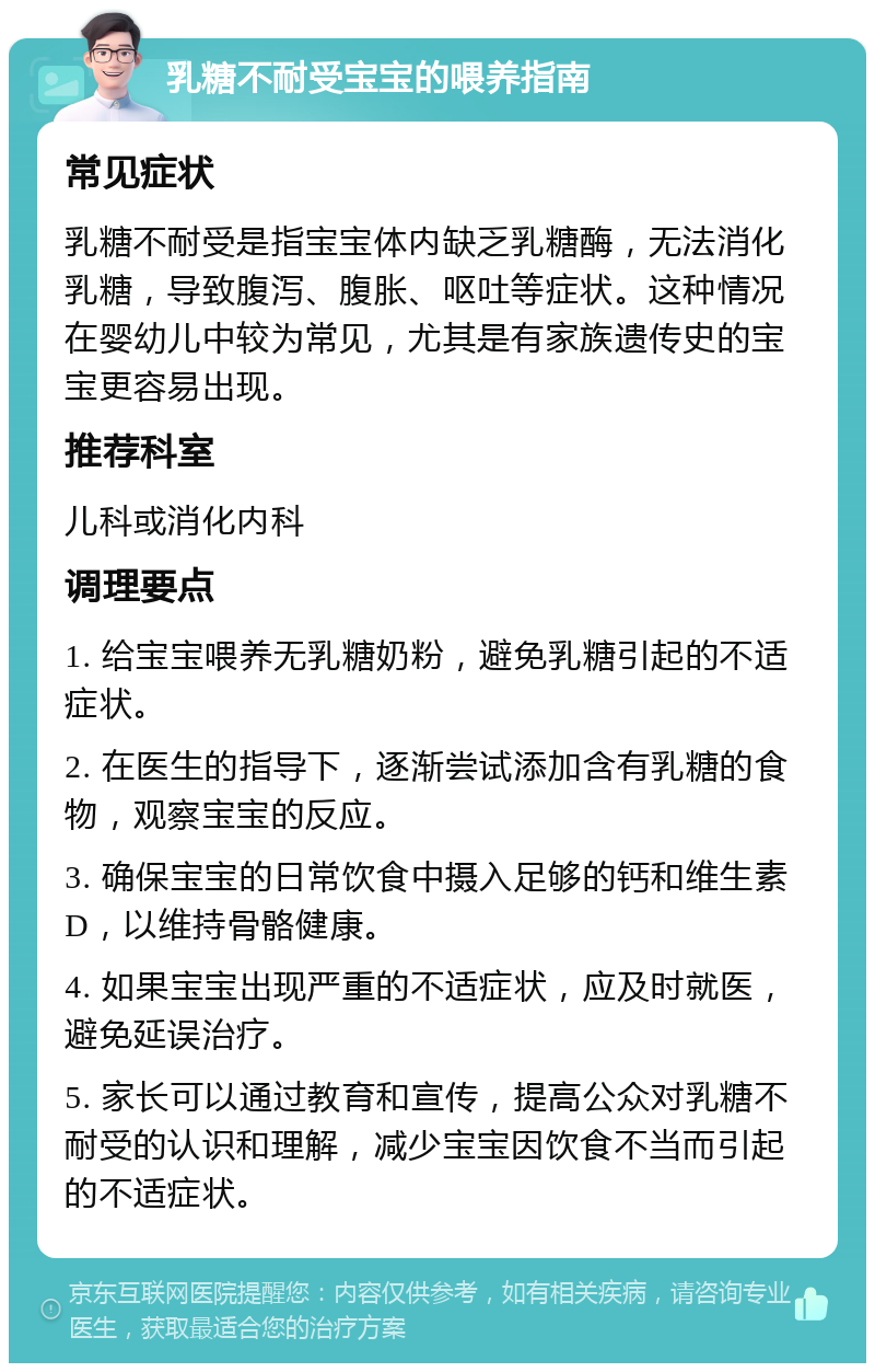 乳糖不耐受宝宝的喂养指南 常见症状 乳糖不耐受是指宝宝体内缺乏乳糖酶，无法消化乳糖，导致腹泻、腹胀、呕吐等症状。这种情况在婴幼儿中较为常见，尤其是有家族遗传史的宝宝更容易出现。 推荐科室 儿科或消化内科 调理要点 1. 给宝宝喂养无乳糖奶粉，避免乳糖引起的不适症状。 2. 在医生的指导下，逐渐尝试添加含有乳糖的食物，观察宝宝的反应。 3. 确保宝宝的日常饮食中摄入足够的钙和维生素D，以维持骨骼健康。 4. 如果宝宝出现严重的不适症状，应及时就医，避免延误治疗。 5. 家长可以通过教育和宣传，提高公众对乳糖不耐受的认识和理解，减少宝宝因饮食不当而引起的不适症状。