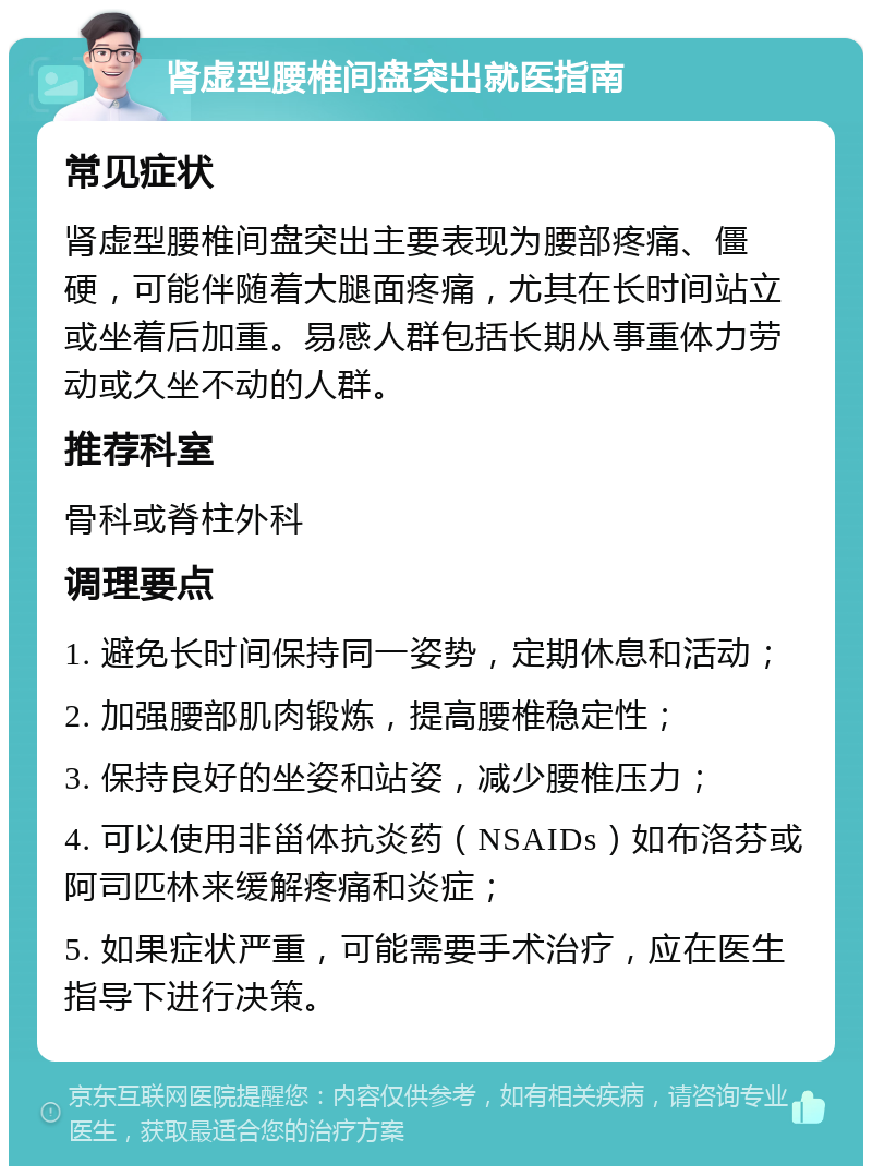 肾虚型腰椎间盘突出就医指南 常见症状 肾虚型腰椎间盘突出主要表现为腰部疼痛、僵硬，可能伴随着大腿面疼痛，尤其在长时间站立或坐着后加重。易感人群包括长期从事重体力劳动或久坐不动的人群。 推荐科室 骨科或脊柱外科 调理要点 1. 避免长时间保持同一姿势，定期休息和活动； 2. 加强腰部肌肉锻炼，提高腰椎稳定性； 3. 保持良好的坐姿和站姿，减少腰椎压力； 4. 可以使用非甾体抗炎药（NSAIDs）如布洛芬或阿司匹林来缓解疼痛和炎症； 5. 如果症状严重，可能需要手术治疗，应在医生指导下进行决策。