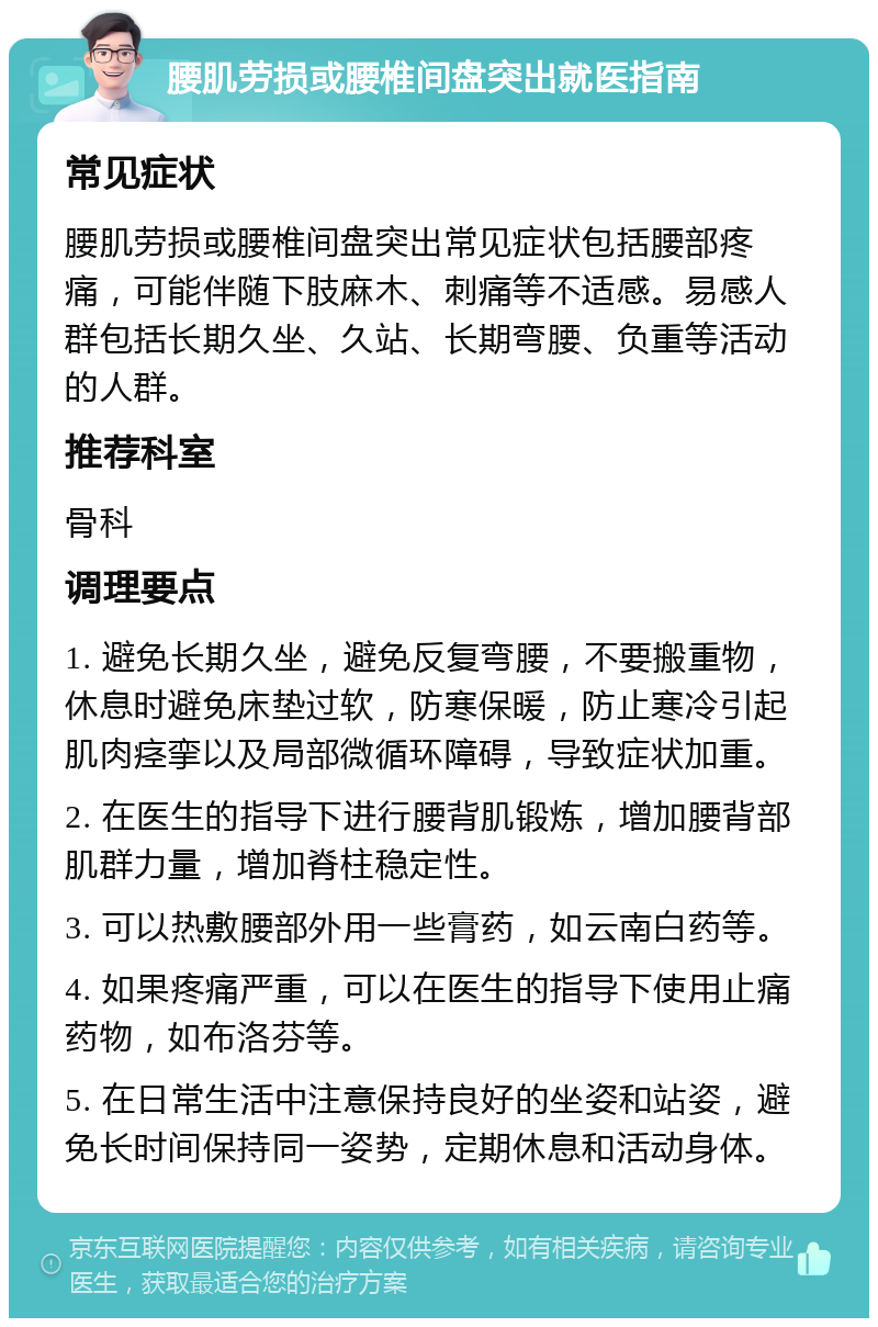 腰肌劳损或腰椎间盘突出就医指南 常见症状 腰肌劳损或腰椎间盘突出常见症状包括腰部疼痛，可能伴随下肢麻木、刺痛等不适感。易感人群包括长期久坐、久站、长期弯腰、负重等活动的人群。 推荐科室 骨科 调理要点 1. 避免长期久坐，避免反复弯腰，不要搬重物，休息时避免床垫过软，防寒保暖，防止寒冷引起肌肉痉挛以及局部微循环障碍，导致症状加重。 2. 在医生的指导下进行腰背肌锻炼，增加腰背部肌群力量，增加脊柱稳定性。 3. 可以热敷腰部外用一些膏药，如云南白药等。 4. 如果疼痛严重，可以在医生的指导下使用止痛药物，如布洛芬等。 5. 在日常生活中注意保持良好的坐姿和站姿，避免长时间保持同一姿势，定期休息和活动身体。