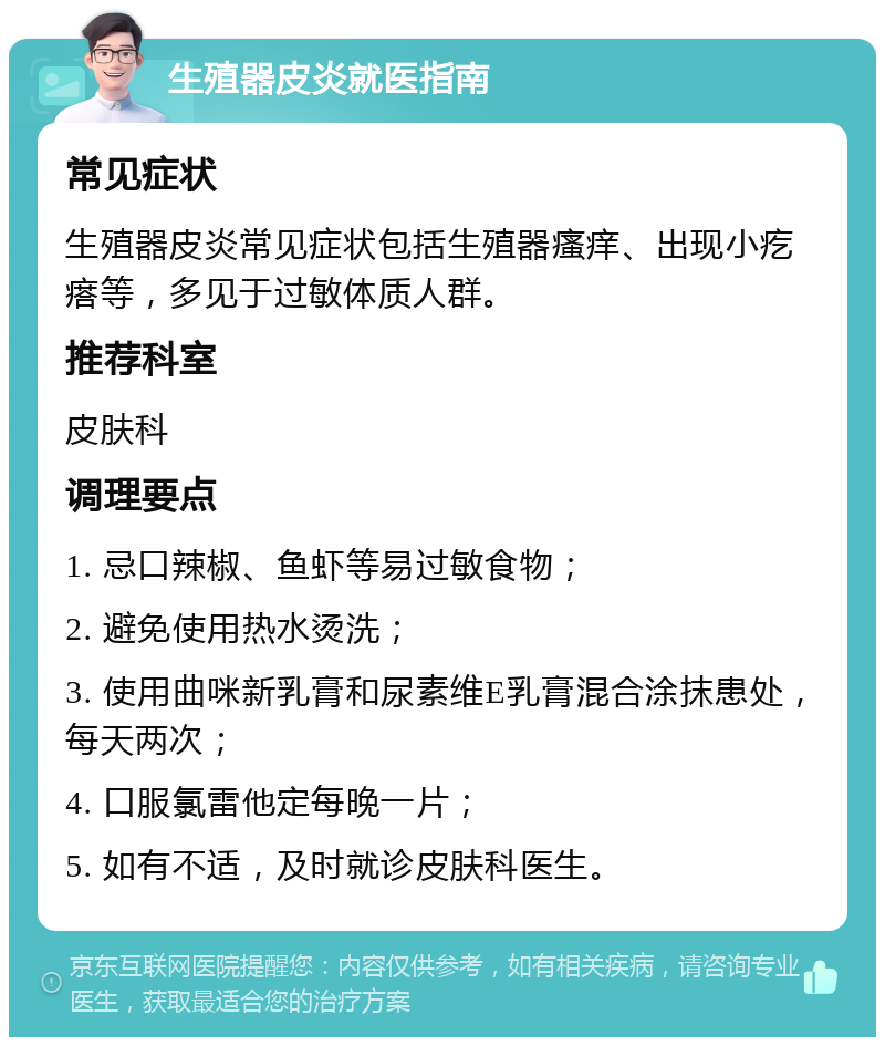 生殖器皮炎就医指南 常见症状 生殖器皮炎常见症状包括生殖器瘙痒、出现小疙瘩等，多见于过敏体质人群。 推荐科室 皮肤科 调理要点 1. 忌口辣椒、鱼虾等易过敏食物； 2. 避免使用热水烫洗； 3. 使用曲咪新乳膏和尿素维E乳膏混合涂抹患处，每天两次； 4. 口服氯雷他定每晚一片； 5. 如有不适，及时就诊皮肤科医生。