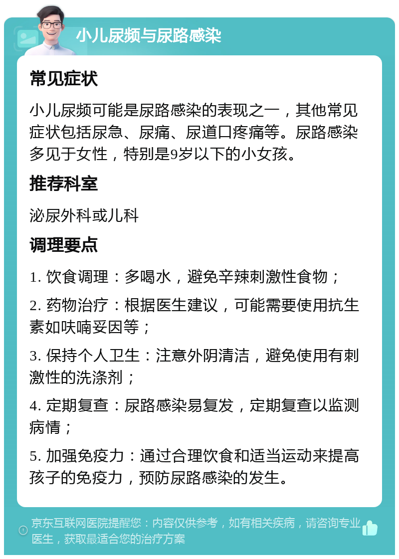 小儿尿频与尿路感染 常见症状 小儿尿频可能是尿路感染的表现之一，其他常见症状包括尿急、尿痛、尿道口疼痛等。尿路感染多见于女性，特别是9岁以下的小女孩。 推荐科室 泌尿外科或儿科 调理要点 1. 饮食调理：多喝水，避免辛辣刺激性食物； 2. 药物治疗：根据医生建议，可能需要使用抗生素如呋喃妥因等； 3. 保持个人卫生：注意外阴清洁，避免使用有刺激性的洗涤剂； 4. 定期复查：尿路感染易复发，定期复查以监测病情； 5. 加强免疫力：通过合理饮食和适当运动来提高孩子的免疫力，预防尿路感染的发生。