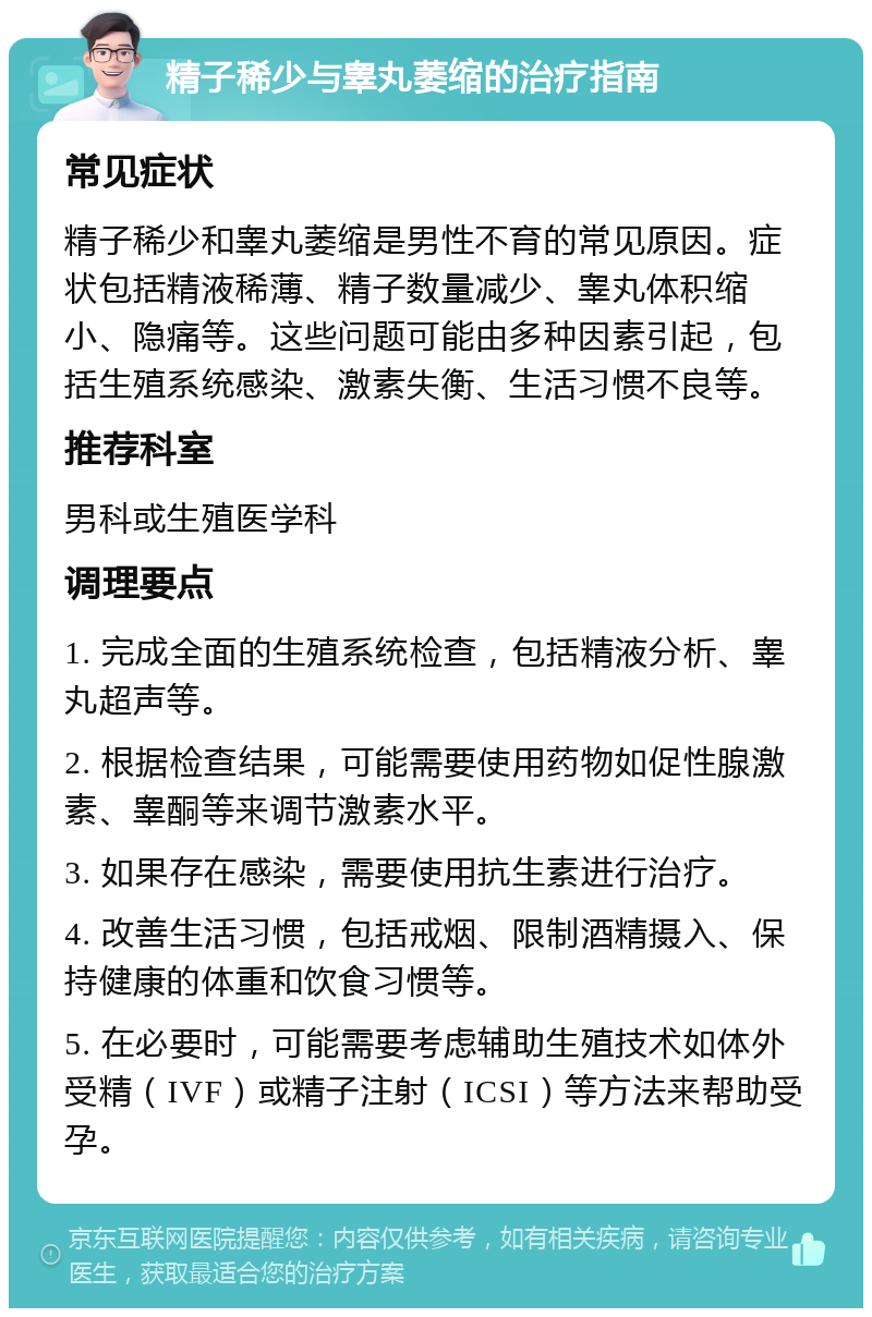 精子稀少与睾丸萎缩的治疗指南 常见症状 精子稀少和睾丸萎缩是男性不育的常见原因。症状包括精液稀薄、精子数量减少、睾丸体积缩小、隐痛等。这些问题可能由多种因素引起，包括生殖系统感染、激素失衡、生活习惯不良等。 推荐科室 男科或生殖医学科 调理要点 1. 完成全面的生殖系统检查，包括精液分析、睾丸超声等。 2. 根据检查结果，可能需要使用药物如促性腺激素、睾酮等来调节激素水平。 3. 如果存在感染，需要使用抗生素进行治疗。 4. 改善生活习惯，包括戒烟、限制酒精摄入、保持健康的体重和饮食习惯等。 5. 在必要时，可能需要考虑辅助生殖技术如体外受精（IVF）或精子注射（ICSI）等方法来帮助受孕。