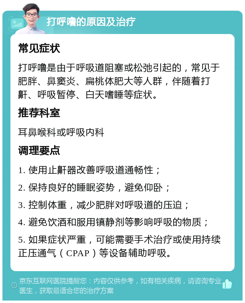 打呼噜的原因及治疗 常见症状 打呼噜是由于呼吸道阻塞或松弛引起的，常见于肥胖、鼻窦炎、扁桃体肥大等人群，伴随着打鼾、呼吸暂停、白天嗜睡等症状。 推荐科室 耳鼻喉科或呼吸内科 调理要点 1. 使用止鼾器改善呼吸道通畅性； 2. 保持良好的睡眠姿势，避免仰卧； 3. 控制体重，减少肥胖对呼吸道的压迫； 4. 避免饮酒和服用镇静剂等影响呼吸的物质； 5. 如果症状严重，可能需要手术治疗或使用持续正压通气（CPAP）等设备辅助呼吸。