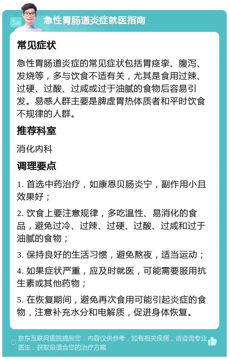 急性胃肠道炎症就医指南 常见症状 急性胃肠道炎症的常见症状包括胃痉挛、腹泻、发烧等，多与饮食不适有关，尤其是食用过辣、过硬、过酸、过咸或过于油腻的食物后容易引发。易感人群主要是脾虚胃热体质者和平时饮食不规律的人群。 推荐科室 消化内科 调理要点 1. 首选中药治疗，如康恩贝肠炎宁，副作用小且效果好； 2. 饮食上要注意规律，多吃温性、易消化的食品，避免过冷、过辣、过硬、过酸、过咸和过于油腻的食物； 3. 保持良好的生活习惯，避免熬夜，适当运动； 4. 如果症状严重，应及时就医，可能需要服用抗生素或其他药物； 5. 在恢复期间，避免再次食用可能引起炎症的食物，注意补充水分和电解质，促进身体恢复。