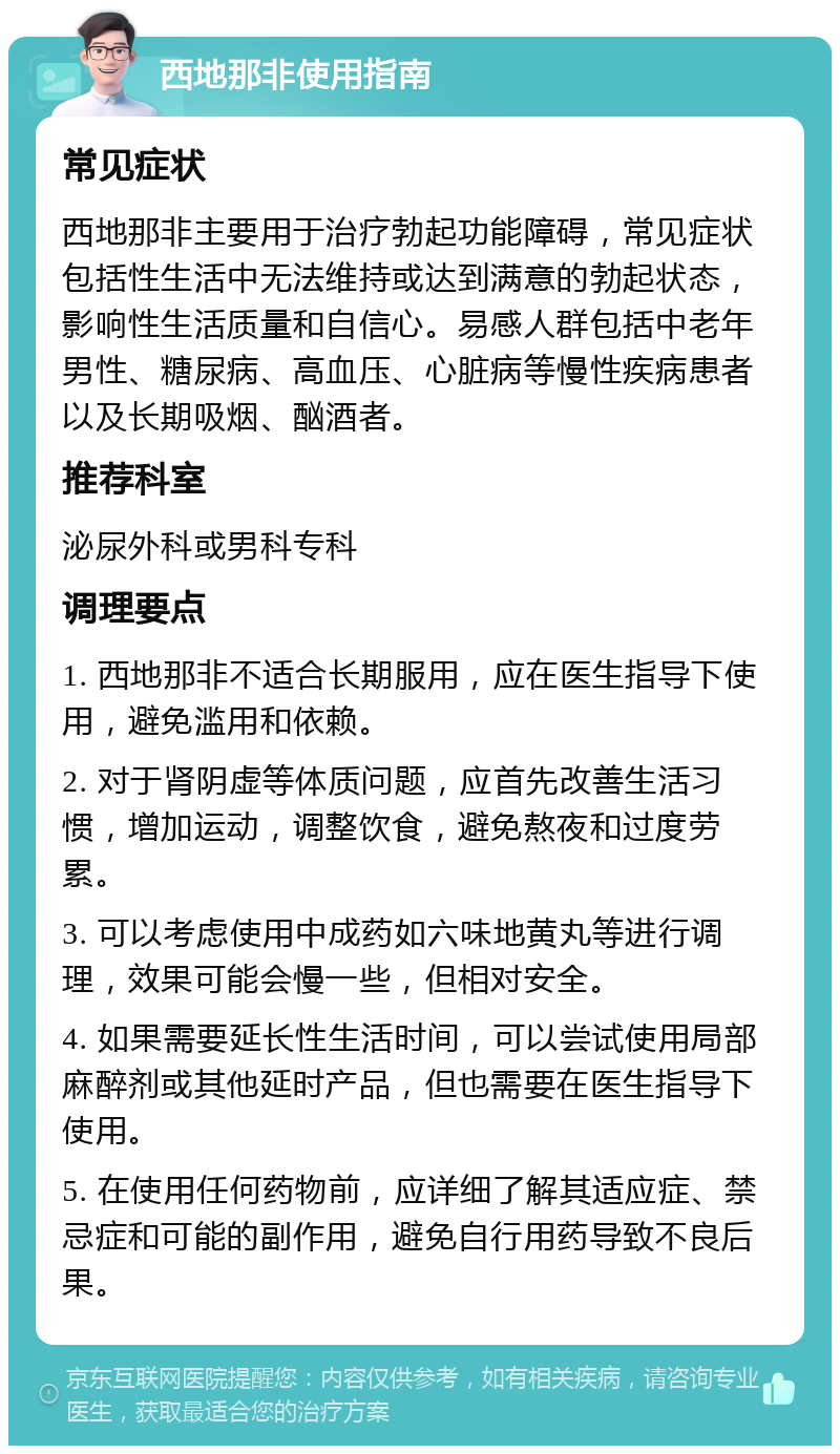 西地那非使用指南 常见症状 西地那非主要用于治疗勃起功能障碍，常见症状包括性生活中无法维持或达到满意的勃起状态，影响性生活质量和自信心。易感人群包括中老年男性、糖尿病、高血压、心脏病等慢性疾病患者以及长期吸烟、酗酒者。 推荐科室 泌尿外科或男科专科 调理要点 1. 西地那非不适合长期服用，应在医生指导下使用，避免滥用和依赖。 2. 对于肾阴虚等体质问题，应首先改善生活习惯，增加运动，调整饮食，避免熬夜和过度劳累。 3. 可以考虑使用中成药如六味地黄丸等进行调理，效果可能会慢一些，但相对安全。 4. 如果需要延长性生活时间，可以尝试使用局部麻醉剂或其他延时产品，但也需要在医生指导下使用。 5. 在使用任何药物前，应详细了解其适应症、禁忌症和可能的副作用，避免自行用药导致不良后果。