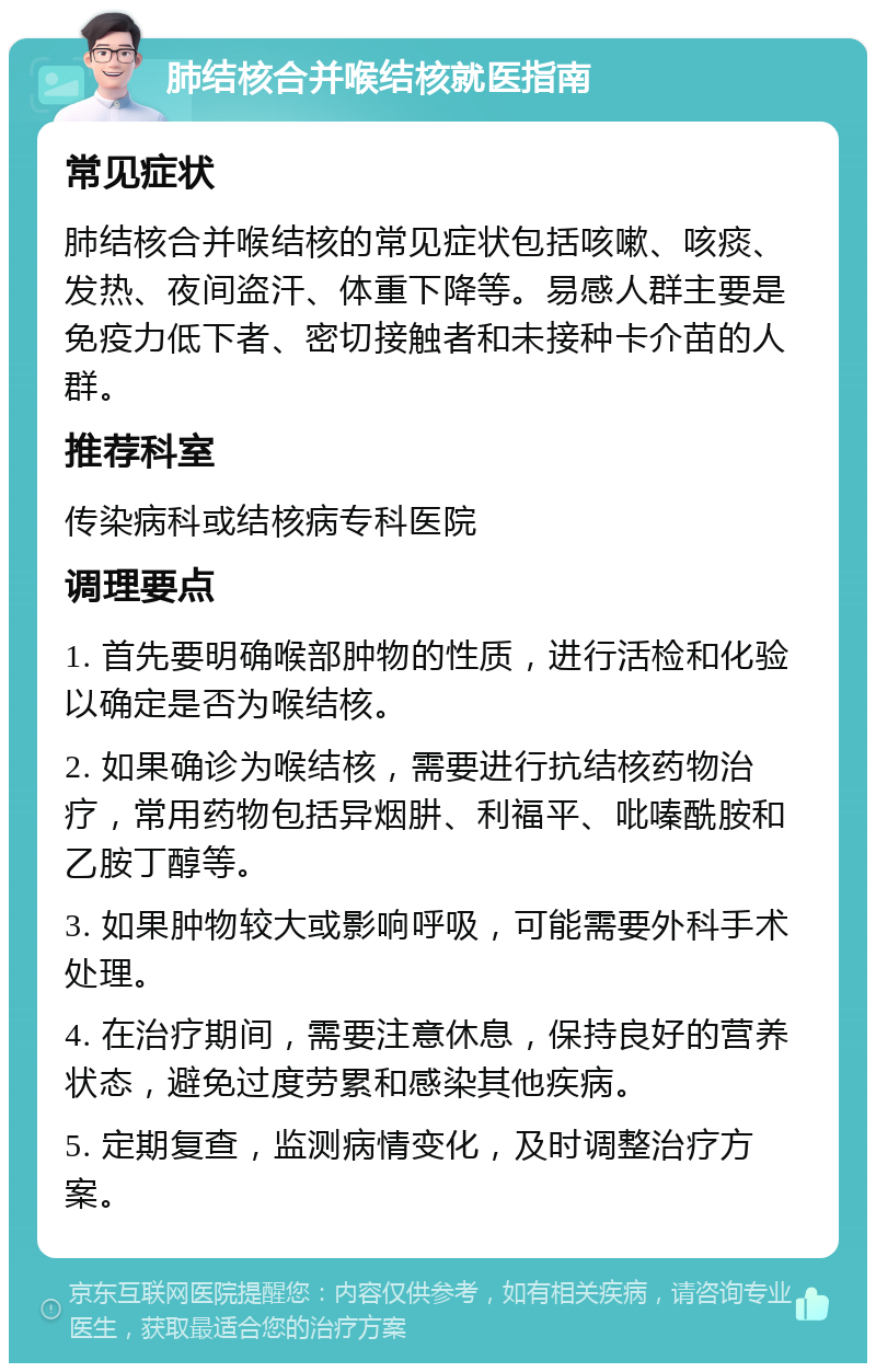 肺结核合并喉结核就医指南 常见症状 肺结核合并喉结核的常见症状包括咳嗽、咳痰、发热、夜间盗汗、体重下降等。易感人群主要是免疫力低下者、密切接触者和未接种卡介苗的人群。 推荐科室 传染病科或结核病专科医院 调理要点 1. 首先要明确喉部肿物的性质，进行活检和化验以确定是否为喉结核。 2. 如果确诊为喉结核，需要进行抗结核药物治疗，常用药物包括异烟肼、利福平、吡嗪酰胺和乙胺丁醇等。 3. 如果肿物较大或影响呼吸，可能需要外科手术处理。 4. 在治疗期间，需要注意休息，保持良好的营养状态，避免过度劳累和感染其他疾病。 5. 定期复查，监测病情变化，及时调整治疗方案。