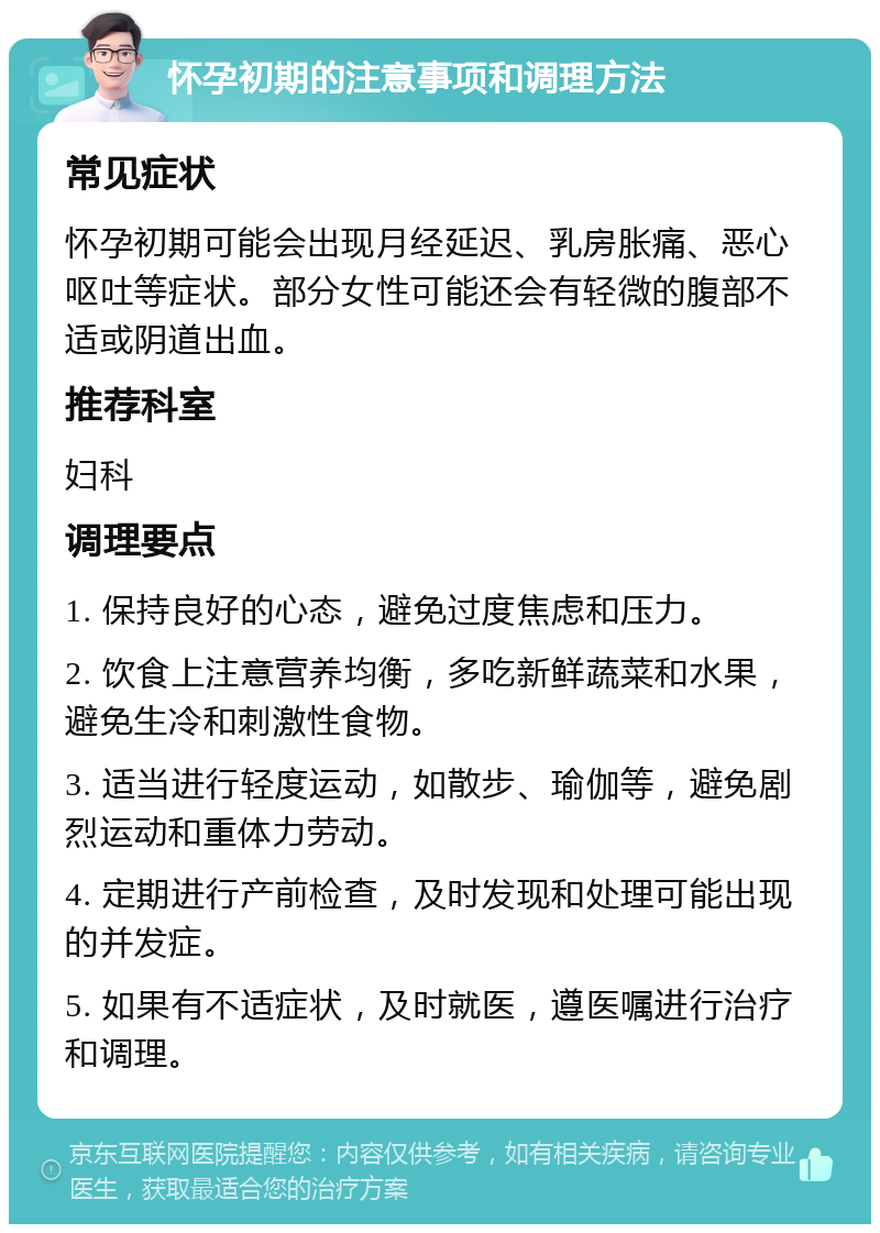 怀孕初期的注意事项和调理方法 常见症状 怀孕初期可能会出现月经延迟、乳房胀痛、恶心呕吐等症状。部分女性可能还会有轻微的腹部不适或阴道出血。 推荐科室 妇科 调理要点 1. 保持良好的心态，避免过度焦虑和压力。 2. 饮食上注意营养均衡，多吃新鲜蔬菜和水果，避免生冷和刺激性食物。 3. 适当进行轻度运动，如散步、瑜伽等，避免剧烈运动和重体力劳动。 4. 定期进行产前检查，及时发现和处理可能出现的并发症。 5. 如果有不适症状，及时就医，遵医嘱进行治疗和调理。