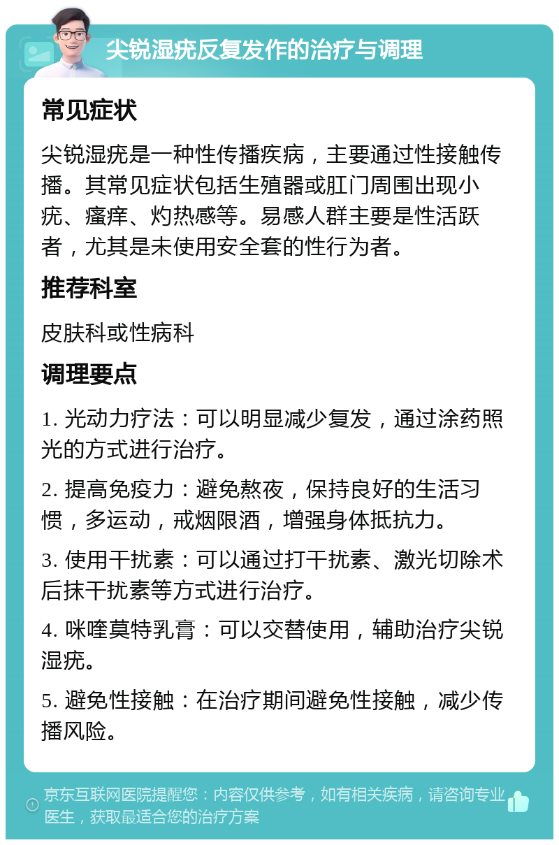 尖锐湿疣反复发作的治疗与调理 常见症状 尖锐湿疣是一种性传播疾病，主要通过性接触传播。其常见症状包括生殖器或肛门周围出现小疣、瘙痒、灼热感等。易感人群主要是性活跃者，尤其是未使用安全套的性行为者。 推荐科室 皮肤科或性病科 调理要点 1. 光动力疗法：可以明显减少复发，通过涂药照光的方式进行治疗。 2. 提高免疫力：避免熬夜，保持良好的生活习惯，多运动，戒烟限酒，增强身体抵抗力。 3. 使用干扰素：可以通过打干扰素、激光切除术后抹干扰素等方式进行治疗。 4. 咪喹莫特乳膏：可以交替使用，辅助治疗尖锐湿疣。 5. 避免性接触：在治疗期间避免性接触，减少传播风险。