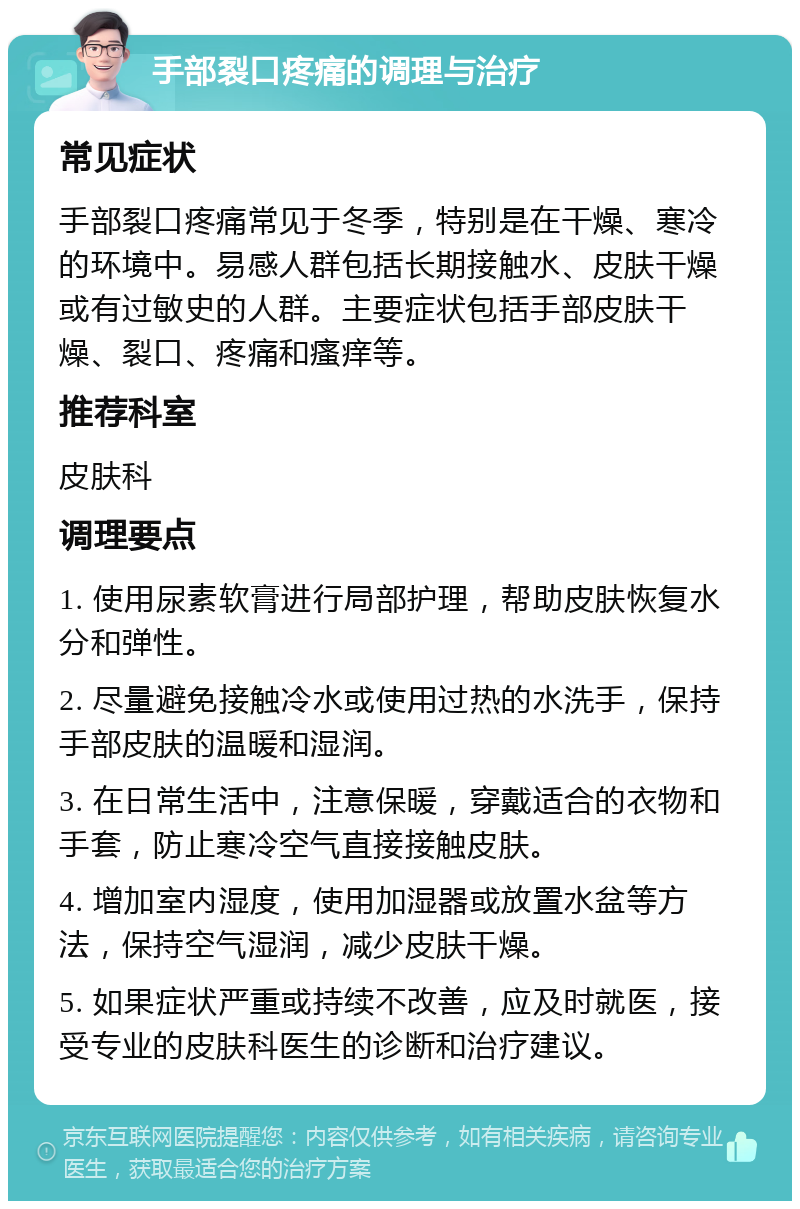 手部裂口疼痛的调理与治疗 常见症状 手部裂口疼痛常见于冬季，特别是在干燥、寒冷的环境中。易感人群包括长期接触水、皮肤干燥或有过敏史的人群。主要症状包括手部皮肤干燥、裂口、疼痛和瘙痒等。 推荐科室 皮肤科 调理要点 1. 使用尿素软膏进行局部护理，帮助皮肤恢复水分和弹性。 2. 尽量避免接触冷水或使用过热的水洗手，保持手部皮肤的温暖和湿润。 3. 在日常生活中，注意保暖，穿戴适合的衣物和手套，防止寒冷空气直接接触皮肤。 4. 增加室内湿度，使用加湿器或放置水盆等方法，保持空气湿润，减少皮肤干燥。 5. 如果症状严重或持续不改善，应及时就医，接受专业的皮肤科医生的诊断和治疗建议。