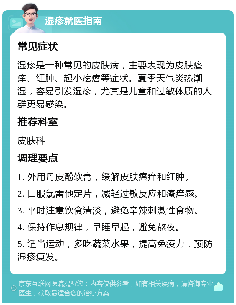 湿疹就医指南 常见症状 湿疹是一种常见的皮肤病，主要表现为皮肤瘙痒、红肿、起小疙瘩等症状。夏季天气炎热潮湿，容易引发湿疹，尤其是儿童和过敏体质的人群更易感染。 推荐科室 皮肤科 调理要点 1. 外用丹皮酚软膏，缓解皮肤瘙痒和红肿。 2. 口服氯雷他定片，减轻过敏反应和瘙痒感。 3. 平时注意饮食清淡，避免辛辣刺激性食物。 4. 保持作息规律，早睡早起，避免熬夜。 5. 适当运动，多吃蔬菜水果，提高免疫力，预防湿疹复发。