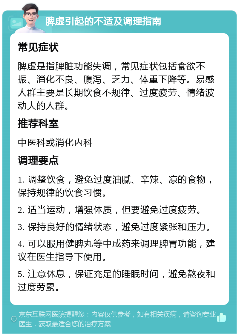 脾虚引起的不适及调理指南 常见症状 脾虚是指脾脏功能失调，常见症状包括食欲不振、消化不良、腹泻、乏力、体重下降等。易感人群主要是长期饮食不规律、过度疲劳、情绪波动大的人群。 推荐科室 中医科或消化内科 调理要点 1. 调整饮食，避免过度油腻、辛辣、凉的食物，保持规律的饮食习惯。 2. 适当运动，增强体质，但要避免过度疲劳。 3. 保持良好的情绪状态，避免过度紧张和压力。 4. 可以服用健脾丸等中成药来调理脾胃功能，建议在医生指导下使用。 5. 注意休息，保证充足的睡眠时间，避免熬夜和过度劳累。