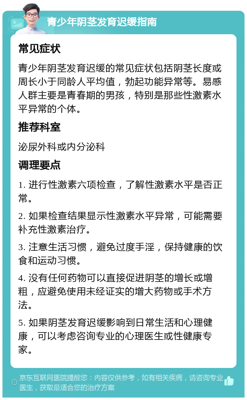 青少年阴茎发育迟缓指南 常见症状 青少年阴茎发育迟缓的常见症状包括阴茎长度或周长小于同龄人平均值，勃起功能异常等。易感人群主要是青春期的男孩，特别是那些性激素水平异常的个体。 推荐科室 泌尿外科或内分泌科 调理要点 1. 进行性激素六项检查，了解性激素水平是否正常。 2. 如果检查结果显示性激素水平异常，可能需要补充性激素治疗。 3. 注意生活习惯，避免过度手淫，保持健康的饮食和运动习惯。 4. 没有任何药物可以直接促进阴茎的增长或增粗，应避免使用未经证实的增大药物或手术方法。 5. 如果阴茎发育迟缓影响到日常生活和心理健康，可以考虑咨询专业的心理医生或性健康专家。